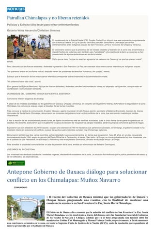 Patrullan Chimalapas y no liberan retenidos
Policías y Ejército sólo están para evitar enfrentamientos
Octavio Vélez Ascencio/Christian Jiménez
El comisionado de la Policía Estatal (PE), Froylán Carlos Cruz informó que esa corporación conjuntamente
con la Policía Federal (PF) y el Ejército Mexicano patrullan Santa María Chimalapa para evitar
enfrentamientos entre indígenas zoques de San Francisco La Paz e invasores de Chiapas y Veracruz.
El funcionario sostuvo que la presencia de las fuerzas estatales y federales en la zona está encaminada a
impedir hechos de violencia, pero también para "sensibilizar" a los dueños de la tierra y a quienes se han
posesionado de algunas extensiones en territorio estatal.
De lo que se trata, "es que no sean tan agresivos los paisanos de Oaxaca y los que los quieren invadir",
señaló.
Pero, descartó que las fuerzas estatales y federales ingresarán a San Francisco La Paz para rescatar a los veracruzanos retenidos por indígenas zoques.
"No queremos entrar en una forma radical; después vienen los problemas de derechos humanos y las quejas", asentó.
Subrayó que la liberación de los veracruzanos retenidos corresponde a otras instancias de la administración estatal.
"No podemos hacer otra cosa", apuntó.
El ex general del Ejército Mexicano, dijo que las fuerzas estatales y federales patrullan han establecido bases por separado para patrullar, aunque están en
coordinación y comunicación constante.
LAS MEDIDAS DEL GOBIERNO NO SON SUFICIENTES, SOSTIENEN
Comuneros reiteran exigencia de desalojo
A pesar de las medidas acordadas por los gobiernos de Oaxaca, Chiapas y Veracruz, en conjunto con el gobierno federal, de fortalecer la seguridad en la zona
Chimalapa, los comuneros zoques exigen el desalojo de las tierras invadidas.
Tras convocar a medios de comunicación, Eusebio Vásquez, agente municipal; Arnulfo Roque Jacinto, secretario y Baldemar Escobedo, tesorero de bienes
comunales de Santa María Chimalapa, denunciaron las omisiones del gobierno local en los conflictos de la zona, que está siendo invadida por familias
chiapanecas.
Y tras la reunión de las autoridades el pasado lunes, se dijeron inconformes ante las medidas acordadas, pues la única forma de recuperar los predios es un
desalojo. No obstante, sostuvieron que si el gobierno no apoya la decisión de recuperar los parajes invadidos, serán los propios comuneros quienes lo hagan.
Expusieron que son alrededor de 250 invasores ocupan una extensión de 160 mil hectáreas que pertenecen al estado, sin embargo, el gobierno estatal no ha
mostrado interés en solucionar el conflicto, a pesar de que los cuatro retenidos cumplen hoy 22 días bajo vigilancia.
Denunciaron también que tras varios recorridos se han detectado nuevos asentamientos en tierras que recuperaron hace 20 años, en un área recuperada
comunalmente desde 1994, según un decreto del Diario Oficial de la Federación, el paraje San Isidro La Gringa, en donde actualmente hay dos invasiones, una
en el poblado de Los Pescaditos, en el Paraje La Reforma y otra en el poblado Emmanuel, ubicado en el paraje Arroyo La Gringa.
Para acreditar la propiedad comunal existe un acta de posesión de la zona, emitida por el municipio de Belisario Domínguez.
LOS DAÑOS AL ECOSISTEMA
Los invasores han derribado árboles de montañas vírgenes, afectando el ecosistema de la zona. La situación fue verificada por la policía preventiva del estado y
se ha notificado a las dependencias.
Antepone Gobierno de Oaxaca diálogo para solucionar
conflicto en los Chimalapas: Muñoz Navarro
COMUNICADO
• El vocero del Gobierno de Oaxaca informó que los gobernadores de Oaxaca y
Chiapas tienen programada una reunión, con la finalidad de mantener una
convivencia armónica en San Francisco La Paz, Santa María Chimalapa.
El Gobierno de Oaxaca dio a conocer que la solución del conflicto en San Francisco La Paz, Santa
María Chimalapa, se está resolviendo a través del diálogo entre las Secretarías General de Gobierno
de los estados de Oaxaca y Chiapas; además que ya se tiene programada una reunión entre los
mandatarios Gabino Cué Monteagudo y Manuel Velasco Coello, respectivamente, a fin de mantener
una convivencia armónica en la zona, en tanto la Suprema Corte de Justicia de la Nación (SCJN), emite la resolución correspondiente al
recurso promovido por el Gobierno de Oaxaca.
 