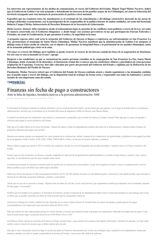 En entrevista con representantes de los medios de comunicación, el vocero del Gobierno del Estado, Miguel Ángel Muñoz Navarro, indicó
que el Gobierno de Gabino Cué está actuando y defendiendo los intereses de los pueblos zoques de los Chimalapas, así como la Soberanía del
territorio oaxaqueño ante esta instancia de procuración de justicia a nivel nacional.
Especificó que los reuniones entre los mandatarios es el resultado de las coincidencias y del dialogo constructivo derivado de las mesas de
trabajo celebradas recientemente, con la participación de los responsables de la política interior de ambas entidades, así como del licenciado
Roberto Campa Cifrián, Subsecretario de Derechos Humanos de la Secretaría de Gobernación.
Dicho recurso -destacó- debe entenderse desde el ordenamiento legal, la atención de los conflictos socio-políticos a través de la Ley, así como
de manera concertada con el Gobierno chiapaneco -y desde luego- con acciones preventivas en las que participan las Fuerzas Federales y
Estatales, así como la Gendarmería, lo que garantiza el orden y la seguridad en la zona.
A pregunta expresa sobre cuál sería la actuación del Gobierno de Oaxaca si llegara a registrarse un enfrentamiento en San Francisco La
Paz, perteneciente al municipio de Santa María Chimalapa, Muñoz Navarro manifestó que la administración de Gabino Cué antepone el
diálogo como el único medio de solución, con el objetivo de garantizar la integridad física y la patrimonial de los pueblos chimalapas, amén
de la actuación policial que existe en la zona.
“El cauce es a través del diálogo, pero también se puede recurrir al recurso de las fuerzas cuando las bases de la negociación no funcionan.
En este caso se está avanzando en el caso”, agregó.
Respecto a las condiciones en que se encuentran las cuatro personas retenidas en la congregación de San Francisco La Paz, Santa María
Chimalapa, desde el pasado 24 de diciembre, el funcionario estatal dio a conocer que las condiciones clínicas y psicológicas de estas personas
originarias de Uxpanapa, Veracruz, han sido valoradas por parte del personal del Gobierno del Estado y vigiladas por la Defensoría de los
Derechos Humanos del Pueblo de Oaxaca.
Finalmente, Muñoz Navarro reiteró que el Gobierno del Estado de Oaxaca continúa atento y dando seguimiento a las demandas emitidas
por el pueblo zoque a través del diálogo, con la disposición total de trabajar de forma seria y responsable con todos los habitantes y actores
sociales de esta importante zona del estado.
Finanzas sin fecha de pago a constructores
Ante la falta de liquidez, heredaría pasivos a la próxima administración: SMI
por Carlos Alberto Hernández Ortiz el Jueves 14 de enero de 2016 - 08:45:23
La Secretaría de Finanzas mantiene un adeudo millonario con los constructores del Estado y no hay fecha para que paguen, con el riego de heredar pasivos a la próxima
administración, advirtió ayer el presidente de la Sociedad Mexicana de Ingenieros (SMI) en Oaxaca, José Marcos Matus.
Consideró una burla para los empresarios, proveedores y constructores oaxaqueños, que el titular de Finanzas, Enrique Arnaud Viñas diga que se carece de liquidez y
solvencia para pagar al sector productivo del Estado.
Dijo que al no haber dinero en las arcas del Estado, “amarra las manos a todas las dependencias estatales del sector de la infraestructura y además jinetea el dinero de
programas federales para pagar otras deudas”.
Durante una reunión urgente con integrantes de varios gremios de la construcción, afirmó, la queja de los empresarios fue generalizada; el gobierno no ha pagado las obras
de los programas FAEB, FASSA, FAIS, FISE, FISM, FORTAMUN, FAM, y la mezcla de recursos federales y estatales.
Marcos Matus aseguró que desde el 2014 a la fecha, hay empresas a las que no se les ha liquidado, provocando desempleo y números rojos en el brazo económico del
Estado.
Sostuvo que la crisis económica en Oaxaca, se puede comprobar en cada una de las dependencias gubernamentales, en donde ni hojas blancas, carpetas, clips, copias y
agua hay, lo cual demuestra que las arcas estatales están vacías.
Consideró preocupante la situación económica para los gremios de la construcción y proveedores, ya que de no pagarles en marzo, como se comprometieron, sería un
dinero perdido ya que será difícil que salden pagos atrasados.
Indicó que ahora nuevamente se tiene un presupuesto histórico de 85 mil 500 millones de pesos, el cual deberían poner a funcionar lo más rápido posible, para anticipar la
mezcla de los diferentes programas federales, estatales y municipales.
Alertó que en caso de no ejercerlo a tiempo, “dejarán fuera las obras de este año, con la veda electoral, que seguramente tendrán que reportarse con su candidato, dejando
de lado pagos e inversiones”.
Enfatizó que los tiempos ya le ganaron a la Secretaría de Finanzas, porque la mayoría de las dependencias deben cerrar en junio para preparar su acta-entrega, por lo que
es difícil que se puedan consolidar las obras de infraestructura que los oaxaqueños requieren.
Anotó que el trabajo de la Sinfra, también ha sido obstruido por no tener el apoyo directo de Arnaud Viñas al carecer de liquidez y poder generar los pagos
correspondientes a los empresarios que ejecutaron obras del 2014 y 2015.
Dijo que muchas de ellas están paradas porque no existió anticipo y tuvieron que financiar desde el principio los empresarios, habiendo un compromiso de pago el cual
hasta la fecha nunca llegó y se pueden observar en el IOCIFED, CEA y CAO.
José Marcos Matus exhortó al secretario de Finanzas, Enrique Arnaud Viñas, a que resuelva de la manera más rápida, profesional y eficiente los adeudos y no deje cabos
sueltos, como la mezcla de recursos que se deben realizar año con año.
Dijo que a varios municipios nunca les llegó el recurso por parte de Finanzas, demostrando que no hay una estrategia clara y equitativa en la dependencia, misma que
mantiene adeudos con todo el mundo y paralizada la economía del Estado, a unos meses del cambio de gobierno.
 
