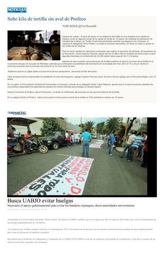 Sube kilo de tortilla sin aval de Profeco
YURI SOSA @YuriSosa04
Oaxaca de Juárez.- El alza del precio en el kilogramo de tortilla es una realidad en la capital de
Oaxaca, pues en algunas zonas de la capital se vende en 14 pesos, sin embargo la Asociación de
Industria de la Masa y la Tortilla Tradicional del Estado advierte que llegaría a los 18 pesos; al
respecto la delegación de la Profeco no avala el aumento desmedido, en tanto no haya un ajuste en
los costos de los básicos.
Para el sector existen los elementos suficientes para aplicar el aumento del alimento. El presidente de
la Asociación, Jaime Eugenio Pascual, señaló que en el último año la tonelada de harina (que ocupan
algunas empresas) se incrementó de mil 400 pesos hasta superar los 11 mil pesos.
Además de ese aumento, los productores de tortillas justifican el alza en el precio de la tortilla en el
incremento del gas LP (Licuado de Petróleo), además que contemplan la posibilidad del incremento en la tonelada del maíz entre el 15 y 18 por ciento en
próximas semanas ante la escasez del producto en la zona norte de país.
"Sabemos que es un golpe fuerte a la economía de los oaxaqueños", reconoció el líder del sector.
Cada empresa será la responsable de establecer el costo del kilogramo, agregó Eugenio Pascual, quien al mismo tiempo agregó que el kilo podría llegar a los 18
pesos.
Por su parte, la Procuraduría Federal del Consumidor en Oaxaca, a través de su delegado Paulo Tapia Palacios, apuntó que si el alza el producto obedece de
una práctica especulativa la dependencia actuará de manera oficiosa para proteger la canasta básica.
Hasta el momento la Profeco, dijo el funcionario, no tienen la notificación del aumento en los insumos básicos de la tortilla.
En su página oficial, la Profeco indica como precio mínimo para la venta de la tortilla en 9.50 mientras el máximo en 14 pesos.
Busca UABJO evitar huelgas
Necesario el apoyo gubernamental para evitar las banderas rojinegras, dicen autoridades universitarias
por Yadira Sosa Cruz el Jueves 14 de enero de 2016 - 08:45:46
Autoridades de la Universidad Autónoma “Benito Juárez” de Oaxaca (UABJO) confiaron ayer en el apoyo que dará el Gobierno del Estado, para evitar el estallamiento de
una huelga programada para el 1 de febrero.
Al considerar que no hubo aumento suficiente en el presupuesto 2016, funcionarios de la máxima casa de estudios reconocieron la necesidad del apoyo gubernamental
para evitar la colocación de banderas rojinegras.
Recordaron que el Sindicato de Trabajadores y Empleados de la UABJO (STEUABJO) es uno de los sindicatos más grandes de la institución, y por ello se requiere de un
mayor recurso para responder a sus demandas.
 