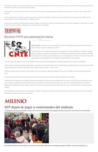 El año pasado, el organismo sindical encabezado José Antonio Rivera Ramos logró un aumento salarial del 3.8 por ciento y al menos 9 millones de pesos para el Programa
de calidad y eficiencia, por los cuales conjuraron la huelga.
Este año piden un recurso similar que otorga el Gobierno del Estado, aunque los sindicalizados han asegurado que las autoridades ya anunciaron que no habrá recursos
para ello.
Fuentes extraoficiales de la UABJO reconocieron que la intervención de las autoridades del Gobierno Estatal es fundamental, para evitar que el STEUABJO estalle en
huelga y afecte a más de 25 mil estudiantes en sus diferentes sedes.
Para este jueves, integrantes del STEUABJO acordaron un bloqueo en Avenida Universidad y una marcha hacia la Junta Local de Conciliación y Arbitraje (JLCA), donde
acudirán a otra mesa de diálogo y negociación con el cuerpo jurídico del Alma Mater.
Reconoce CNTE poca participación interna
13 ENERO, 2016 AGENCIA REFORMA
Oaxaca, México, .-La Sección 22 de la Coordinadora Nacional de Trabajadores de la Educación (CNTE) reconoció
que los maestros no salen a las protestas que convoca.
“En diversos foros se ha señalado que hay una crisis de participación de la base trabajadora a los diferentes llamados
que hace la dirigencia magisterial, acrecentándose en los últimos días, probablemente se deba a la falta de credibilidad
de la dirigencia y/o a la psicosis que el Estado ha creado en los trabajadores de la educación”, expuso en un documento
que presentará a la base magisterial en las asambleas que iniciarán mañana en todo el Estado.
Ante esta situación, los profesores tienen la encomienda de evaluar a cada uno de los integrantes de la dirigencia magisterial, con el objeto de reestructurarla.
“Todos cada uno de los líderes sindicales deberán guiar su actuar bajo los 24 principios rectores, los 16 principios para una gestoría honesta y democrática que le han dado
vida a esta heroica Sección XXII. Es importante revisar el actuar de cada uno de ellos”, refiere el texto.
Este documento lleva anexo una relación con los nombres de los 145 maestros que integran la dirigencia de la sección 22, incluido su secretario general, Rubén Núñez
Ginez.
La Sección 22 plantea también que se analicen las últimas acciones de protesta que han llevado a cabo, que implicaron actos vandálicos.
“Habrá que hacer un análisis serio y profundo del impacto que han tenido las acciones que hemos realizado como movimiento en la reciente fase de la jornada de lucha,
como el intento de incendiar las oficinas del PRI, el boicot a la Guelaguetza oficial, tomas del INE, el boicot a las elecciones, la toma de las gasolineras y la planta de
distribución de combustible de Pemex, refinería Antonio Dovalí Jaime, situación que generó por parte del Estado mexicano, un clima de apatía en contra del magisterio”,
establece.
En las asambleas, los profesores tienen como prioridades reorganizar a la dirigencia, construir una táctica para enfrentar la “crisis” que enfrenta la Sección 22 y establece
una política de alianzas con miras al proceso electoral.
SEP dejará de pagar a comisionados del sindicato
El secretario de Educación Pública, Aurelio Nuño, anunció que a partir de la segunda quincena de enero “se terminan los comisionados
sindicales con goce de sueldo”
El secretario de Educación, Aurelio Nuño, en su visita a la escuela Manuel Altamirano, en Tlalnepantla, Estado de México. (Tomada de Twiiter/@SEP_mx)
 