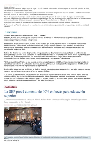 MILENIO DIGITAL14/01/2016 09:46 AM
Ciudad de México
La Secretaría de Educación Pública dejará de pagar a los casi 2 mil 200 comisionados sindicales a partir de la segunda quincena de enero,
dijo el titular de la dependencia, Aurelio Nuño.
Explicó que se ha terminado con la primera etapa de la depuración de la nómina magisterial en la que se identificó a 2 mil 200 comisionados
sindicales con goce de sueldo, quienes a partir de enero les pagará el sindicato.
"El día de hoy quiero anunciar que a partir de esta quincena, la segunda quincena de enero se dejará de pagar a los comisionados
sindicales. Se terminan los comisionados sindicales con goce de sueldo, con esto se termina con una práctica de más de 40 años en nuestro
sistema educativo, dijo Nuño durante su visita a la escuela 'Ignacio Manuel Altamirano' en el Estado de México.
Agregó que con la medida se ahorrará cerca de mil millones de pesos que se destinarán a labores docentes y académicas.
Nuño comentó que "si en lo subsecuente se encontraran a más comisionados con goce de sueldo por supuesto que también se les dejará
de pagar".
Anuncia SEP evaluación extraordinaria para 12 estados
El titular, Aurelio Nuño, indicó que la segunda semana de febrero se informará sobre los profesores que serán
separados por no presentarse a este proceso
El secretario de Educación Pública, Aurelio Nuño, anunció que en los próximos meses se realizarán evaluaciones
extraordinarias a los docentes, en 12 estados del país, que por motivos de salud o por temor no acudieron a la
evaluación de desempeño. Precisó que se ha dado por terminada la evaluación en 20 estados donde hubo una
participación superior al 95%.
Esto lo dijo durante una sesión de preguntas y respuestas luego de una conferencia que ofreció en la Reunión de
Embajadores y Cónsules en la Secretaría de Relaciones Exteriores, en su 27 encuentro anual, donde dejó claro que el
maestro que no se haya presentado a la evaluación, será separado de su cargo, pero que el objetivo de la
administración no es correr a los docentes, sino que se evalúe y se capacite a los maestros.
“En la evaluación que finalizó el año pasado, tuvimos una participación del 86%, si hacemos ese mismo promedio sin
contabilizar los estados de Michoacán, Guerrero, Oaxaca y Chiapas, la participación fue de poco más del 95% en el
resto del país”, dijo ante las inquietudes de los diplomáticos.
Explicó a los asistentes que en febrero se darán a conocer los resultados de la evaluación y que a los maestros que se
negaron a presentarse, como marca la ley, se les dará de baja.
“Los casos, que son mínimos, de profesores que de plano se negaron a la evaluación, pues como lo marca la ley los
daremos de baja, en los otros 12 estados durante estos meses seguiremos haciendo evaluaciones extraordinarias
porque muchos profesores no los pudieron hacer por motivos de salud y en otros casos quienes no acudieron por algún
temor, estamos haciendo estas reposiciones”, dijo a los diplomáticos.
La SEP prevé aumento de 40% en becas para educación
superior
Así lo anunció el secretario de Educación Pública, Aurelio Nuño; también informó que para este año duplicarán las
becas para estudios en EU y Canadá
13/01/2016 14:46 LILIAN HERNÁNDEZ / FOTO: @SEP_MX
Así lo anunció el secretario Aurelio Nuño, en su primer diálogo con 500 estudiantes de estas instituciones de educación superior que se realiza en la Biblioteca
México.
CIUDAD DE MÉXICO.
 