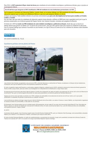 Para 2016, la SEP aumentará 40 por ciento las becas para estudiantes de universidades tecnológicas y politécnicas del país, pese a recortes en
el presupuesto federal.
De 415 mil becas que otorgaron en 2015, beneficiarán a 580 mil estudiantes de estas instituciones pertenecientes a la SEP.
Así lo anunció el secretario de Educación Pública, Aurelio Nuño, en su primer diálogo con 500 estudiantes de estas instituciones de
educación superior que se realiza en la Biblioteca México y que tuvo que posponer debido a la lluvia.
Al hacer este anuncio, Nuño también informó a los jóvenes universitarios que para este año duplicarán las becas para estudios en Estados
Unidos y Canadá.
Por otro lado, dijo que todos los estudiantes de educación superior tienen derecho a afiliarse al IMSS para tener seguridad social, por lo que la
próxima semana junto con el director general del Seguro Social, José Antonio Gonzalez, iniciarán una campaña de afiliación.
El titular de la SEP se reunió con 500 estudiantes de universidades tecnológicas y politécnicas del país, donde dijo que se trata de un
diálogo abierto para generar un debate con "el ejército de la innovación", para que ellos aporten ideas para mejorar la calidad de la educación.
Este es el primer diálogo que sostiene el secretario en este formato, en el que él esta en el centro de un set, mientras los alumnos están alrededor
para este encuentro.
EN SANTA MARÍA EL TULE
Gasolineros priístas cierran planta de Pemex
REYNALDO BRACAMONTES/ISMAEL GARCIA
Juan Antonio Vera Carrizal, ex aspirante a una curul por el PRI, y Germán Simancas, ex edil priísta de Tlaxiaco, encabezaron el bloqueo de las instalaciones,
movilización de la que se deslindó la Unión de Empresarios Gasolineros de Oaxaca.
En tanto, la gasolina magna está fluyendo a cuenta gotas, agregó el dirigente y adelantó que la UGOS, solicitará la intervención directa del director general de
Pemex, Emilio Lozoya Austin, para que ordene una investigación en el departamento de Distribución a cargo Anaya López.
Se especula que el funcionario pide dinero algunos piperos a cambio de la asignación de viajes de reparto a las estaciones de servicio de la zona de influencia de
la terminal El Tule, pero no hemos logrado documentar los casos para presentarlos a la dirección general de Petróleos Mexicanos.
Agregó que por los vicios que están ocurriendo en la TAR, el abasto de combustible en las estaciones de servicio es de 40 por ciento, por lo que puede
presentarse un desabasto de grandes consecuencias en cualquier momento.
Los inconformes se retiraron del lugar, luego de que el Jefe de Distribución de la Zona Golfo, con sede en Veracruz, Leonel Beltrán, se comprometió a regularizar
en Oaxaca el abasto de combustibles, a más tardar en una semana.
El empresario Vera Carrizal explicó que en la entidad operan 226 gasolinerías, de las cuales 97 se surten de la terminal de Santa María El Tule. Esta planta de
Pemex, alcanza un volumen de distribución mensual de 43 millones de litros. En tanto, la terminal de Salina Cruz, surte 38 millones de litros de combustibles,
entre gasolina premium, magna y Diesel.
EL DATO
A principios del año pasado, Vera Carrizal se registró ante el Comité Directivo Estatal del PRI, junto con Heliodoro Díaz Escarraga, como precandidato a diputado
federal, por el distrito VI, con cabecera en Tlaxiaco, nominación que recayó en este último.
En tanto el priísta Simancas Bautista, en medio de cuestionamientos y acusaciones de corrupción, fungió como presidente municipal de la Heroica Ciudad de
Tlaxiaco en el periodo 2011-2013; le sucedió en el cargo el perredista Alejandro Aparicio Santiago.
 