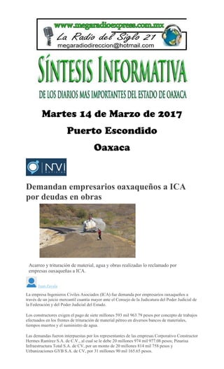 Demandan empresarios oaxaqueños a ICA
por deudas en obras
MARIO JIMENEZ LEYVA
Acarreo y trituración de material, agua y obras realizadas lo reclamado por
empresas oaxaqueñas a ICA.
Juan Zavala
La empresa Ingenieros Civiles Asociados (ICA) fue demanda por empresarios oaxaqueños a
través de un juicio mercantil cuantía mayor ante el Consejo de la Judicatura del Poder Judicial de
la Federación y del Poder Judicial del Estado.
Los constructores exigen el pago de siete millones 593 mil 963.79 pesos por concepto de trabajos
efectuados en los frentes de trituración de material pétreo en diversos bancos de materiales,
tiempos muertos y el suministro de agua.
Las demandas fueron interpuestas por los representantes de las empresas Corporativo Constructor
Hermes Ramírez S.A. de C.V., al cual se le debe 20 millones 974 mil 977.08 pesos; Pinarisa
Infraestructura Total S.A. de CV, por un monto de 20 millones 814 mil 758 pesos y
Urbanizaciones GYB S.A. de CV, por 31 millones 90 mil 165.65 pesos.
 