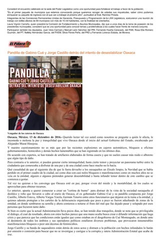 Consideró el encuentro celebrado en la sede del Poder Legislativo como una oportunidad para fortalecer el trabajo a favor de la población.
"Es el primer paquete de municipios que estamos convocando porque queremos recoger de ustedes sus inquietudes, saber cómo podemos
enriquecer su paquete de ingresos con el que van a trabajar el próximo año", puntualizó al final, Ramírez Pineda.
Integrantes de las Comisiones Permanentes Unidas de Hacienda, Presupuesto y Programación de la LXIII Legislatura, sostuvieron una reunión de
trabajo con ediles electos de 84 municipios con más de 10 mil habitantes, con la finalidad de orientarlos.
Laura Vignón Carreño, quien presidirá la Comisión de Fortalecimiento y Asuntos Municipales, dijo que a unos días de la toma de posesión de los
presidentes municipales, consideró que es una oportunidad para conocer temas y problemáticas a los cuales hacer frente de manera conjunta.
Participaron también los diputados, Juan Vera Carrizal y Manuel León Sánchez del PRI; Fernando Huerta Cerecedo, del PAN; Rosa Elia Romero
Guzmán, del PT; Nallely Hernández García, del PVEM, Silvia Flores Peña, del PRD y Fernando Lorenzo Estada, de Morena.
Pandilla de Gabino Cué y Jorge Castillo detrás del intento de desestabilizar Oaxaca
Vengador de los rateros de Oaxaca
Oaxaca, México; 13 de diciembre de 2016.- Querido lector tal vez usted como nosotros se pregunte a quién le afecta, le
incomoda o molesta la paz y tranquilidad que vive Oaxaca desde el inicio del actual Gobierno del Estado, encabezado por
Alejandro Murat Hinojosa.
Y nuestro cuestionamiento no es más que por las recientes explosiones en cajeros automáticos, bloqueos a oficinas
gubernamentales, homicidios y demás hechos lamentables que se han registrado en los últimos días.
De acuerdo con expertos, se han tratado de artefactos elaborados de forma casera y que no suelen causar más ruido o alboroto
que algún tipo de daño.
Pero contrario a lo anterior, sí pueden generar cierta intranquilidad, hasta cierto temor y proyectar un panorama turbio entre la
ciudadanía que comenzaba a disfrutar de una paz y de una ciudad como hace mucho no lo hacía.
Qué casualidad de que al siguiente día de que le fuera devuelto a los oaxaqueños un Zócalo limpio, la Navidad que se había
perdido en el primer cuadro de la ciudad, así como días con casi nulos bloqueos o manifestaciones como en muchos años no se
veía en la entidad, alguien o algunos pretenden generar desestabilidad o hasta infundir temor dentro de este cambio que se
comienza a gestar.
Tal vez no quieran o les convenga que Oaxaca esté en paz, porque viven del miedo y la inestabilidad, de los cuales se
aprovechan para obtener recursos.
Lo anterior, apunta a querer comenzar a crear un "cortina de humo" para distraer de la vista de la sociedad oaxaqueña el
desfalco y robo que llevaron a cabo al erario de Oaxaca, el ex gobernador Gabino Cué y su pandilla compuesta por Jorge
Castillo, Alberto Esteva, Alberto Vargas Varela, Germán Tenorio entre otros funcionarios que dejaron en la ruina a la entidad, y
quienes además protegían a los carteles de la delincuencia organizada que poco a poco se fueron adueñando de zonas de la
entidad, en donde sembraron su semilla y ahora comienza a notarse el fruto del mal que fue dejado pasar y solapado por esos
personas que hicieron tanto daño.
Si bien es cierto que la actual Administración lleva pocos días, se han tenido días tranquilos, donde se nota que se privilegiaba
el diálogo, el cual da resultado, ahora con estos hechos parece que una mano oculta busca crear o difundir información que haga
crisis y que parezca que las condiciones están iguales que como estaban en el desgobierno de Cué Monteagudo, en donde ante
el desinterés de todos los ámbitos y sus operadores políticos estallaron diversos problemas, que provocaron innumerables
manifestaciones bloqueos o peor aún decenas de feminicidios.
Jorge Castillo y su banda de saqueadores están detrás de estos actos y distraen a la población con hechos infundados lo harán
por omisión o comisión para buscar que no se investigue y castigue a la corrupta y ratera Administración Estatal que acabe de
irse.
 