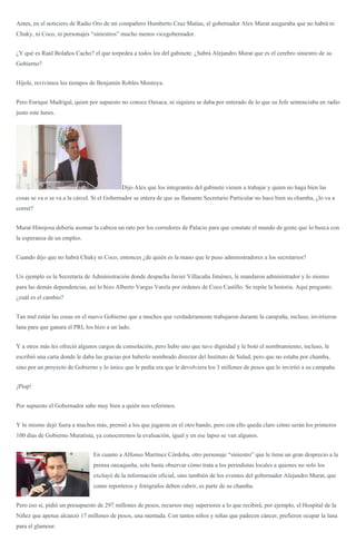Antes, en el noticiero de Radio Oro de mi compañero Humberto Cruz Matías, el gobernador Alex Murat aseguraba que no habrá ni
Chuky, ni Coco, ni personajes “siniestros” mucho menos vicegobernador.
¿Y qué es Raúl Bolaños Cacho? el que torpedea a todos los del gabinete. ¿Sabrá Alejandro Murat que es el cerebro siniestro de su
Gobierno?
Híjole, revivimos los tiempos de Benjamín Robles Montoya.
Pero Enrique Madrigal, quien por supuesto no conoce Oaxaca, ni siquiera se daba por enterado de lo que su Jefe sentenciaba en radio
justo este lunes.
Dijo Alex que los integrantes del gabinete vienen a trabajar y quien no haga bien las
cosas se va o se va a la cárcel. Si el Gobernador se entera de que su flamante Secretario Particular no hace bien su chamba, ¿lo va a
correr?
Murat Hinojosa debería asomar la cabeza un rato por los corredores de Palacio para que constate el mundo de gente que lo busca con
la esperanza de un empleo.
Cuando dijo que no habrá Chuky ni Coco, entonces ¿de quién es la mano que le puso administradores a los secretarios?
Un ejemplo es la Secretaría de Administración donde despacha Javier Villacaña Jiménez, le mandaron administrador y lo mismo
para las demás dependencias, así lo hizo Alberto Vargas Varela por órdenes de Coco Castillo. Se repite la historia. Aquí pregunto:
¿cuál es el cambio?
Tan mal están las cosas en el nuevo Gobierno que a muchos que verdaderamente trabajaron durante la campaña, incluso, invirtieron
lana para que ganara el PRI, los hizo a un lado.
Y a otros más les ofreció algunos cargos de consolación, pero hubo uno que tuvo dignidad y le botó el nombramiento, incluso, le
escribió una carta donde le daba las gracias por haberlo nombrado director del Instituto de Salud, pero que no estaba por chamba,
sino por un proyecto de Gobierno y lo único que le pedía era que le devolviera los 3 millones de pesos que le invirtió a su campaña.
¡Plop!
Por supuesto el Gobernador sabe muy bien a quién nos referimos.
Y lo mismo dejó fuera a muchos más, premió a los que jugaron en el otro bando, pero con ello queda claro cómo serán los primeros
100 días de Gobierno Muratista, ya conoceremos la evaluación, igual y en ese lapso se van algunos.
En cuanto a Alfonso Martínez Córdoba, otro personaje “siniestro” que le tiene un gran desprecio a la
prensa oaxaqueña, solo basta observar cómo trata a los periodistas locales a quienes no solo los
excluyó de la información oficial, sino también de los eventos del gobernador Alejandro Murat, que
como reporteros y fotógrafos deben cubrir, es parte de su chamba.
Pero eso sí, pidió un presupuesto de 297 millones de pesos, recursos muy superiores a lo que recibirá, por ejemplo, el Hospital de la
Niñez que apenas alcanzó 17 millones de pesos, una mentada. Con tantos niños y niñas que padecen cáncer, prefieren ocupar la lana
para el glamour.
 