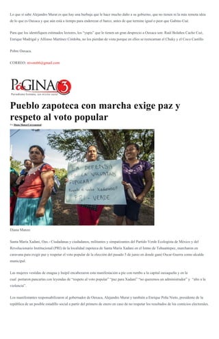 Lo que sí sabe Alejandro Murat es que hay una burbuja que le hace mucho daño a su gobierno, que no tienen ni la más remota idea
de lo que es Oaxaca y que aún está a tiempo para enderezar el barco, antes de que termine igual o peor que Gabino Cué.
Para que los identifiquen estimados lectores, los “yupis” que le tienen un gran desprecio a Oaxaca son: Raúl Bolaños Cacho Cué,
Enrique Madrigal y Alfonso Martínez Córdoba, no los pierdan de vista porque en ellos se reencarnan el Chuky y el Coco Castillo.
Pobre Oaxaca.
CORREO: nivoni66@gmail.com
Pueblo zapoteca con marcha exige paz y
respeto al voto popular
Por Diana Manzo/Corresponsal -
Diana Manzo
Santa María Xadani, Oax.- Ciudadanas y ciudadanos, militantes y simpatizantes del Partido Verde Ecologista de México y del
Revolucionario Institucional (PRI) de la localidad zapoteca de Santa María Xadani en el Istmo de Tehuantepec, marcharon en
caravana para exigir paz y respetar el voto popular de la elección del pasado 5 de junio en donde ganó Oscar Guerra como alcalde
municipal.
Las mujeres vestidas de enagua y huipil encabezaron esta manifestación a pie con rumbo a la capital oaxaqueña y en la
cual portaron pancartas con leyendas de “respeto al voto popular” “paz para Xadani” “no queremos un administrador” y “alto a la
violencia”.
Los manifestantes responsabilizaron al gobernador de Oaxaca, Alejandro Murat y también a Enrique Peña Nieto, presidente de la
república de un posible estadillo social a partir del primero de enero en caso de no respetar los resultados de los comicios electorales.
 