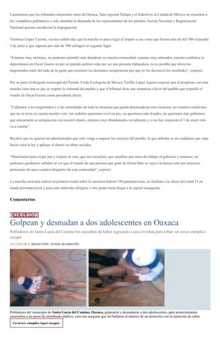 Lamentaron que los tribunales electorales tanto de Oaxaca, Sala regional Xalapa y el federal en la Ciudad de México no escuchen a
los verdaderos pobladores y solo atiendan la demanda de los representantes de los partidos Acción Nacional y Regeneración
Nacional quienes encabezan la impugnación.
Verónica López Vicente, vecina xadeña dijo que la marcha es para exigir el respeto a sus votos que fueron más de mil 500 el pasado
5 de junio y que superan por más de 700 sufragios al segundo lugar.
“Estamos muy molestos, no podemos permitir más abandono en nuestra comunidad, estamos muy atrasados, nuestra confianza la
depositamos en Oscar Guerra no por un partido político sino por ser una persona trabajadora, no es posible que ahora los
magistrados estén del lado de la gente que ocasionó los desmanes simplemente por que no les favoreció los resultados”, expresó.
Por su parte el dirigente municipal del Partido Verde Ecologista de México Teófilo López Aquino expresó que el propósito con esta
marcha caravana es que se respete la voluntad del pueblo y que el tribunal dicte una sentencia a favor del pueblo que respaldó el
triunfo de Oscar Guerra como presidente electo.
“Culpamos a los magistrados y a las autoridades de toda la situación que pueda desencadenar esta situación, no estamos conformes
que no se tome en cuenta nuestro voto, los xadeños queremos vivir en paz, no queremos más fraudes, no queremos más gobiernos
que únicamente se enriquezcan con nuestro dinero, estamos muy abandonados socialmente y si no hay respuesta el 1 de enero esto
va a estallar”.
Recalcó que no quieren un administrador que solo venga a saquear los recursos del pueblo, lo que anhelan es un ciudadano que sepa
hacer valer la ley y aplique el dinero en obras sociales.
“Marchamos para exigir paz y respeto al voto, que nos escuchen, que entablen una mesa de trabajo el gobierno y nosotros, no
podemos quedarnos callados al ver que el triunfo de una persona que ganó de forma libre se vaya a la basura solo por intereses
personales de unos cuantos dirigentes de esta comunidad”, expresó.
La marcha caravana realizó su primera escala sobre la carretera federal 180 panamericana en Juchitán a la altura del canal 33 en
donde permanecieron y para este miércoles dirigirse a otro punto hasta llegar a la capital oaxaqueña.
Comentarios
Golpean y desnudan a dos adolescentes en Oaxaca
Pobladores de Santa Lucía del Camino los acusaban de haber ingresado a una vivienda para robar; un tercer cómplice
escapó
14/12/2016 08:31 REDACCIÓN / FOTOS: QUADRATÍN
.
Pobladores del municipio de Santa Lucía del Camino, Oaxaca, golpearon y desnudaron a dos adolescentes, para posteriormente
amarrarlos a un poste de alumbrado público, esto tras asegurar que los hallaron al interior de un domicilio con la intención de robar.
Un tercer cómplice logró escapar.
 