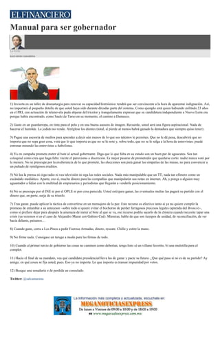 Manual para ser gobernador
La Feria
SALVADOR CAMARENA
1) Invierta en un taller de dramaturgia para renovar su capacidad histriónica: tendrá que ser convincente a la hora de aparentar indignación. Así,
no importará el pequeño detalle de que usted haya sido durante décadas parte del sistema. Como ejemplo está quien habiendo militado 33 años
en el PRI, con actuación de telenovela pudo abjurar del tricolor y tranquilamente expresar que su candidatura independiente a Nuevo León era
porque había encontrado, como Saulo de Tarso en su momento, el camino a Damasco.
2) Gaste en un guardarropa, en tinte para el pelo y en una buena asesora de imagen. Recuerde, usted será una figura aspiracional. Nada de
hacerse el humilde. Lo jodido no vende. Arréglese los dientes (total, si pierde al menos habrá ganado la dentadura que siempre quiso tener).
3) Pague una asesoría de medios para aprender a decir aún menos de lo que sus talentos le permiten. Que no le dé pena, descubrirá que no
importa que no sepa gran cosa, verá que lo que importa es que no se le note y, sobre todo, que no se le salga a la hora de entrevistas: puede
entrenar mirando las entrevistas a futbolistas.
4) Ya en campaña prometa meter al bote al actual gobernante. Diga que lo que falta en su estado son un buen par de aguacates. Sea tan
coloquial como crea que haga falta: recete el paroxismo a discreción. Es mejor pasarse de prometedor que quedarse corto: nadie nunca votó por
la mesura. No se preocupe por la exuberancia de lo que promete, las elecciones son para ganar las simpatías de las masas, no para convencer a
un puñado de remilgosos eruditos.
5) No lea la prensa ni oiga radio ni vea televisión ni siga las redes sociales. Nada más manipulable que un TT, nada tan efímero como un
escándalo mediático. Aparte, eso sí, mucho dinero para las compañías que manipularán sus notas en internet. Ah, y ponga a alguien muy
aguantador a lidiar con la multitud de empresarios y periodistas que llegarán a venderle posicionamiento.
6) No se preocupe por el INE ni por el OPLE ni por cosa parecida. Usted está para ganar, las eventuales multas las pagará su partido con el
dinero que, en parte, surja de su triunfo.
7) Tras ganar, puede aplicar la táctica de convertirse en un mensajero de la paz. Este recurso es efectivo tanto si ya no quiere cumplir la
promesa de entambar a su antecesor –sobre todo si quiere evitar el bochorno de perder farragosos procesos legales (aprenda del Bronco)–,
como si prefiere dejar para después la amenaza de meter al bote al que se va, ese recurso podría sacarlo de la chistera cuando necesite tapar una
crisis (ya veremos si es el caso de Alejandro Murat con Gabino Cué). Mientras, hable de que son tiempos de unidad, de reconciliación, de ver
hacia delante, paisanos…
8) Cuando gane, corra a Los Pinos a pedir Fuerzas Armadas, dinero, rescate. Chille y estire la mano.
9) No firme nada. Consígase un tarugo a modo para las firmas de todo.
10) Cuando al primer tercio de gobierno las cosas no caminen como deberían, tenga listo a) un villano favorito, b) una muletilla para el
complot.
11) Hacia el final de su mandato, vea qué candidato presidencial lleva las de ganar y pacte su futuro. ¿Que qué pasa si no es de su partido? Ay
amigo, en qué cosas se fija usted, pues. Eso ya no importa. Lo que importa es transar impunidad por votos.
12) Busque una senaduría o de perdida un consulado.
Twitter: @salcamarena
 