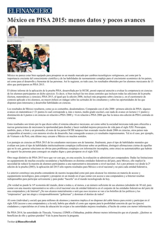 México en PISA 2015: menos datos y pocos avances
Desde Otro Ángulo
BLANCA HEREDIA
México no parece estar bien equipado para prosperar en un mundo marcado por cambios tecnológicos vertiginosos, así como por la
importancia creciente del conocimiento científico y de las habilidades de razonamiento complejo para el crecimiento económico de los países,
así como para el desarrollo y bienestar de las personas. Así lo sugieren, en todo caso, los resultados obtenidos por los alumnos mexicanos de 15
años que participaron en PISA 2015.
El último informe de la aplicación de la prueba PISA, desarrollada por la OCDE, prestó especial atención a evaluar la competencia en ciencias
de los alumnos participantes en dicho ejercicio. Es decir, si bien incluyó las tres áreas centrales que incluyen todas las ediciones de la prueba
(lectura, matemáticas y ciencias), PISA 2015, al igual que la edición 2006, incluyó más preguntas sobre ciencias y, en el cuestionario de
contexto aplicado a los alumnos, un mayor énfasis en indagar sobre las actitudes de los estudiantes y sobre las oportunidades de las que
disponen para interesarse y desarrollar habilidades en ciencias.
Los resultados de México resultaron, como ya es costumbre, desalentadores. Comparado con el año 2000 –primera edición de PISA: algunos
avances en matemáticas (+21 puntos lo cual corresponde a, más o menos, medio grado escolar), casi nada de avance en lectura (+1 punto) y
disminución de 6 puntos o en ciencias en relación a PISA 2000 y +6 en relación a PISA 2006 que fue la única otra edición de PISA centrada en
ciencias.
Estos resultados son tristes por lo que dicen sobre el sistema educativo mexicano, así como sobre la sociedad mexicana toda para ofrecerles a
nuevas generaciones de mexicanos la oportunidad para diseñar y hacer realidad mejores proyectos de vida para el siglo XXI. Preocupan,
también, pues, si bien y en promedio, el resto de los países OCDE tampoco han avanzado mucho desde 2006 en ciencias, otros países más
comparables al nuestro y con menores niveles de desarrollo, han conseguido avances y/o resultados impresionantes. Tal es el caso, por ejemplo,
de Vietnam o de Perú, este último muy cercano a México en muchos sentidos.
Los puntajes en ciencias en PISA 2015 de los estudiantes mexicanos son de lamentar, finalmente, pues el tipo de habilidades mentales que
evalúan son justo el tipo de habilidades intelectualmente complejas (reflexionar sobre un problema, distinguir afirmaciones ciertas de aquellas
que no lo son, generar soluciones no obvias para problemas complejos con información incompleta, entre otras) no automatizables que habrán
de requerir las personas para conseguir un empleo digno y para prosperar en el siglo XXI.
Otro rasgo distintivo de PISA 2015 tuvo que ver con que, en esta ocasión, la evaluación se administró por computadora. Dadas las limitaciones
en equipamiento de muchas escuelas secundarias y bachilleratos en distintas entidades federativas del país, para México, ello implicó la
necesidad de reducir la muestra de alumnos participantes a una representativa únicamente a nivel nacional. Así y por primera vez desde la 2ª
edición de la prueba (2003), la aplicación del 2015 sólo reporta resultados para México a nivel nacional y no para cada entidad federativa.
Lo anterior constituye una prueba contundente de nuestra incapacidad como país para alcanzar los mínimos en materia de acceso y
equipamiento tecnológico, para competir y prosperar en un mundo en el que contar con acceso a una computadora y a Internet resultan
indispensables para participar activamente y para poder “hacerla” en el mundo tecnologizado de hoy.
¿De verdad no puede la 14ª economía del mundo, dotar a todos o, al menos, a un número suficiente de sus alumnos (alrededor de 30 mil, para
contar con una muestra representativa no sólo a nivel nacional sino de entidad federativa en el conjunto de las entidades federativas del país) de
una computadora y de Internet? ¿No nos alcanza materialmente o será que esos recursos se van a los bolsillos de los políticos y los
“empresarios” que tan alegre e irresponsablemente “gobiernan” y dominan el destino de todos?
Al costo (individual y social) que para millones de alumnos y maestros implica el no disponer del cable básico para existir y participar en el
siglo XXI (acceso a una computadora y a la red), habría que añadir el costo que supone para la posibilidad concreta de que los (pocos)
ciudadanos y especialistas en el tema de educación les exijan a las autoridades mejores resultados, el hecho de contar con menor información.
De PISA 2014, las autoridades de Tlaxcala, Veracruz, CDMX o Chihuahua, podrán obtener menos información que en el pasado. ¿Quiénes se
benefician de ello y quiénes pierden? Vale la pena hacerse la pregunta.
Twitter:@BlancaHerediaR
 