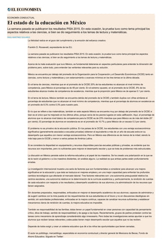 ECONOMÍA CONDUCTUAL
El estado de la educación en México
La semana pasada se publicaron los resultados PISA 2015. En esta ocasión, la prueba tuvo como tema principal los
aspectos relativos a las ciencias, si bien se dio seguimiento a los temas de lectura y matemáticas.
RAÚL MARTÍNEZ SOLARES
La felicidad radica en el gozo del cumplimiento y la emoción del esfuerzo creativo.
Franklin D. Roosevelt, expresidente de los EU.
La semana pasada se publicaron los resultados PISA 2015. En esta ocasión, la prueba tuvo como tema principal los aspectos
relativos a las ciencias, si bien se dio seguimiento a los temas de lectura y matemáticas.
Acerca de la mala evaluación que tuvo México, es fundamental detenerse en aspectos particulares para entender la dimensión del
problema pero, sobre todo, para entender las vertientes relevantes para su solución.
México se encuentra por debajo del promedio de la Organización para la Cooperación y el Desarrollo Económicos (OCDE) tanto en
ciencias, como lectura y matemáticas y con estancamiento o avances mínimos en los tres temas en la última década.
En el tema de ciencias, mientras que en el promedio de la OCDE 20% de los estudiantes no alcanzan el nivel mínimo de
competencia, para México el porcentaje es de 48 por ciento. En el extremo opuesto, en el promedio de la OCDE, 8% de los
estudiantes alcanza niveles de competencia de excelencia, mientras que la proporción para México es de apenas 0.1 por ciento.
En el tema de lectura, México también se encuentra detrás del promedio de la OCDE y también duplica con cifras similares el
porcentaje de estudiantes que no alcanzan el nivel mínimo de competencia, mientras que el porcentaje de alumnos en excelencia es
en promedio de 8.3% contra 0.3% para nuestro país.
En lo que se refiere a las matemáticas, también en este aspecto México se encuentra muy por debajo del promedio de la OCDE si
bien es el único que ha mejorado en los últimos años, porque venía de los peores lugares en esta calificación. Aquí, el porcentaje de
alumnos que no alcanza nivel básico de competencia para la OCDE es de 23% mientras que para México es de más del doble (57
por ciento). El porcentaje de alumnos en excelencia es en el promedio de 10.7% y para México de un escaso 0.3 por ciento.
El problema no es privativo de la educación pública. En los países de la OCDE, los estudiantes con una ventaja socioeconómica
significativa (generalmente asociados a escuelas privadas) obtienen el equivalente a más de un año de escuela extra en su
desempeño que aquellos con menor ventaja socioeconómica. Pero en México esa diferencia es de menos de la mitad; siendo la
más baja para la OCDE y menor a varios países de América Latina.
Si se considera la disparidad en equipamiento y recursos disponibles para las escuelas públicas y privadas, es evidente que los
recursos son importantes, pero no suficientes para mejorar el desempeño escolar y que se trata de problemas más estructurales.
La discusión en México persiste sobre la reforma educativa y el papel de los maestros. Se ha creado una polarización en la que se
da la razón al gobierno o a los maestros disidentes, sin análisis alguno. La realidad es que ambas partes están profundamente
erradas.
La investigación internacional muestra una serie de factores que son fundamentales a considerar para alcanzar una mejora
significativa en la educación y que ésta se traduzca en mejores empleos y en una mejor capacidad para enfrentar los profundos
cambios tecnológicos que afectarán el mercado laboral. Tres factores relevantes son: una autonomía presupuestal relativa los
centros escolares, una autonomía relativa en la determinación de la currícula académica y, particularmente, la rendición de cuentas
de cada educativo con respecto a los resultados y desempeño académico de sus alumnos y la administración de los recursos que
tienen asignados.
Sin docentes preparados, responsables, enfocados en mejorar el desempeño académico de sus alumnos; capaces de administrar y
de sugerir cambios con la mira puesta en los requerimientos de sus estudiantes en el futuro y no en discusiones ideológicas sin
sentido; sin autoridades profesionales, enfocadas en la mejora continua, capaces de canalizar recursos suficientes y establecer
mecanismos claros de rendición de cuentas, la mejora educativa es imposible.
También es responsabilidad de las familias; éstas tienen un papel fundamental en crear personas con capacidad de pensamiento
crítico, ética de trabajo, sentido de responsabilidad y de apego a las leyes. Recientemente, grupos de padres protestan contra las
tareas como mecanismo de aprendizaje considerándolo algo innecesario. Pero todas las investigaciones serias apuntan a que los
alumnos que reciben tareas relevantes y adecuadas tienen mejor desempeño escolar que aquellos que no las reciben.
Depende de todos exigir y crear un sistema educativo que dé a los niños las oportunidades que tienen cerradas.
El autor es politólogo, mercadólogo, especialista en economía conductual y director general de Mexicana de Becas, Fondo de
Ahorro Educativo. Síguelo en Twitter:
 