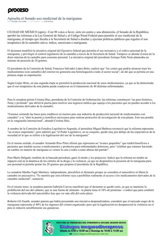 Aprueba el Senado uso medicinal de la mariguana
POR JENARO VILLAMIL , 13 DICIEMBRE, 2016NACIONAL
CIUDAD DE MÉXICO (apro).- Con 98 votos a favor, siete en contra y una abstención, el Senado de la República
aprobó las reformas a la Ley General de Salud y al Código Penal Federal para permitir el uso medicinal de la
mariguana, al tiempo que faculta a la Secretaría de Salud a diseñar y ejecutar políticas públicas que regulen el uso
terapéutico de la cannabis sativa, índica, americana o mariguana.
El dictamen modificó la iniciativa original del Ejecutivo federal que permitía el uso recreativo y el cultivo personal de la
mariguana, y privilegió el control regulatorio de la cannabis a través de la Secretaría de Salud. Tampoco se aborda el tema de la
dosis máxima de la cannabis para consumo personal. La iniciativa original del presidente Enrique Peña Nieto planteaba un
mínimo de posesión de 28 gramos.
El presidente de la Comisión de Salud, Francisco Salvador López Brito, explicó que “los costos que podría alcanzar traer los
medicamentos (con cannabis) del exterior no generaría una homologación a todo el sector social”, de ahí que se permita en una
primera etapa su importación.
Según López Brito, en una segunda etapa se permitirá la producción nacional de estos medicamentos, ya que se ha demostrado
que el uso terapéutico de esta planta puede coadyuvar en el tratamiento de 40 distintas enfermedades.
Para la senadora priista Cristina Díaz, presidenta de la Comisión de Gobernación, las reformas constituyen “un paso histórico,
firme y profundo” que abrirá la puerta para resolver una urgencia médica que aqueja a los pacientes que no pueden acceder a los
medicamentos derivados de la cannabis.
“Estamos sentando las bases para establecer en nuestro país una industria de producción nacional de medicamentos con
cannabis” y se “abre la puerta a científicos mexicanos para realizar protocolos de investigación de esta planta. Esto nos pondrá
en la vanguardia internacional”, abundó Cristina Díaz.
A nombre de la Comisión de Estudios Legislativos Segunda, el perredista Miguel Barbosa reconoció que la reforma representa
“un avance importante”, pero admitió que “el Poder Legislativo, en su conjunto, quedó muy por debajo de las expectativas de la
sociedad en lo que se refiere a la legalización del uso de la mariguana”.
En el mismo sentido, el senador Armando Ríos Pitter afirmó que representa un “avance pequeñito” que tendrá beneficios a
pacientes que tendrán acceso a medicamentos y productos para enfermedades dolorosas, pero “celebrar que estamos haciendo
un cambio en materia de mariguana es vernos la cara a todos a estas alturas del partido”.
Para Mario Delgado, también de la bancada perredista, ganó el miedo y los prejuicios. Indicó que la reforma no tendrá un
impacto real en la dinámica de los cárteles de la droga y la violencia, ya que no despenaliza la posesión de la mariguana para
uso personal ni permite portar los 28 gramos que propuso el presidente de la República.
La senadora Martha Tagle Martínez, independiente, descalificó el dictamen porque no considera el autocultivo ni libera la
cannabis no psicoactiva. “Es mentira que esta reforma vaya a posibilitar realmente al acceso a los medicamentos derivados de la
cannabis medicinal”, sentenció.
En el mismo tenor, la senadora panista Gabriela Cuevas manifestó que el dictamen se quedó corto, ya que se mantiene la
prohibición del uso del cáñamo, que es una fuente de alimento –la planta tiene el 34% de proteínas– e indicó que para combatir
la violencia derivada del narcotráfico hay que ver más allá del corto plazo.
Roberto Gil Zuarth, senador panista que había presentado una iniciativa despenalizadora, consideró que el mercado negro de la
mariguana representa el 40% de los ingresos del crimen organizado, pero que la legalización no desaparecerá la violencia en el
país ni reducirá sensiblemente sus ganancias.
 