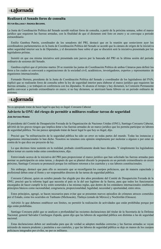 Realizará el Senado foros de consulta
VÍCTOR BALLINAS Y ANDREA BECERRIL
La Junta de Coordinación Política del Senado acordó realizar foros de consulta, a partir de la próxima semana, sobre el marco
jurídico que requieren las fuerzas armadas, con la finalidad de que el dictamen esté listo en enero y se convoque a periodo
extraordinario.
Emilio Gamboa Patrón, coordinador de los senadores del PRI, destacó que en la reunión que sostuvieron ayer los
coordinadores parlamentarios en la Junta de Coordinación Política del Senado se acordó que la cámara de origen de la iniciativa
sobre seguridad interior sea la de Diputados, y el documento base sobre el que se discutirá será la iniciativa presentada por los
legisladores priístas.
Insistió en que esa misma iniciativa será presentada este jueves por la bancada del PRI en la última sesión del periodo
ordinario de sesiones del Senado.
Gamboa explicó que el próximo martes 20 se reunirán las juntas de Coordinación Política de ambas Cámaras para definir los
foros a los cuales se convocará a organizaciones de la sociedad civil, académicos, investigadores, expertos y representantes de
organismos internacionales.
Fernando Herrera, presidente de la Junta de Coordinación Política del Senado y coordinador de los legisladores del PAN,
explicó que se realizarán foros de consulta sobre la ley de seguridad interior para elaborar el marco jurídico que requieren las
fuerzas armadas, y se trabajará en conferencia con los diputados. Si alcanza el tiempo y hay dictamen, la Comisión Permanente
podría convocar a periodo extraordinario en enero; si no hay dictamen, se aterrizará hasta febrero en un periodo ordinario de
sesiones.
No es apropiado tratar de hacer legal lo que hoy es ilegal: Corcuera Cabezut
Advierte la ONU del riesgo de permitir a militares realizar tareas de seguridad
JOSÉ ANTONIO ROMÁN
El presidente del Comité de Desaparición Forzada de la Organización de Naciones Unidas (ONU), Santiago Corcuera Cabezut,
advirtió de los graves riesgos que implica dotar a las fuerzas armadas de un marco jurídico que les permita participar en labores
de seguridad pública. No me parece apropiado tratar de hacer legal lo que hoy es ilegal, dijo.
Precisó que “la militarización de la seguridad pública ha sido un error en todas partes del mundo. Todas las instancias y
organismos internacionales lo han dicho. Nosotros no tenemos esta opinión simplemente por molestar a alguien o por estar en
contra de lo que dice ese proyecto de ley.
Lo que decimos tiene sustento en la realidad, probado científicamente desde hace décadas. Y simplemente los legisladores
deben tomar en cuenta todas estas consideraciones, dijo.
Entrevistado acerca de la iniciativa del PRI para proporcionar el marco jurídico que han solicitado las fuerzas armadas para
normar su participación en estas tareas, y después de que se planteó discutir la propuesta en un periodo extraordinario en enero
próximo, Santiago Corcuera se pronunció porque los militares retornen a los cuarteles y a sus labores constitucionales.
Sin embargo, destacó que para ello es necesario que se reconfiguren los cuerpos policiacos, que de manera capacitada y
profesional deben estar al frente y ser responsables directos de las tareas de seguridad pública.
Corcuera Cabezut, quien en octubre pasado fue elegido por dos años presidente del Comité de Desaparición Forzada de la
ONU, precisó que la reforma legal que necesita el país es la del uso legítimo de la fuerza, para que todos los funcionarios
encargados de hacer cumplir la ley estén sometidos a las mismas reglas, que dentro de los estándares internacionales establecen
principios básicos como racionalidad, congruencia, proporcionalidad, legalidad, necesidad y oportunidad, entre otros.
Estos principios, agregó, se hacen necesarios para evitar que se presenten nuevos episodios de crímenes atroces cometidos
por el Estado, como los ocurridos en Tanhuato (Michoacán), Tlatlaya (estado de México) y Nochixtlán (Oaxaca).
Advirtió: lo que debemos establecer son límites, no permitir la realización de actividades que están prohibidas porque por
algo están prohibidas.
Santiago Corcuera pidió que se analicen a profundidad las recientes declaraciones del titular de la Secretaría de la Defensa
Nacional, general Salvador Cienfuegos Zepeda, quien dijo que las labores de seguridad pública son distintas a las de seguridad
nacional.
Estas declaraciones deben ser analizadas para que de verdad se adopten medidas correctas y las fuerzas armadas se vayan
retirando de manera prudente y paulatina a sus cuarteles, y que las labores de seguridad pública se deje en manos de los cuerpos
policiacos integrados por civiles, no por ex militares.
 