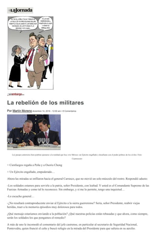 La rebelión de los militares
Por Martín Moreno diciembre 14, 2016 - 12:00 am • 8 Comentarios
Los pasajes anteriores bien podrían ajustarse a la realidad que hoy vive México: un Ejército engallado y desafiante con el poder político de los civiles. Foto:
Cuartoscuro
+ Cienfuegos regaña a Peña y a Osorio Chong
+ Un Ejército engallado, empoderado…
Ahora las miradas se enfilaron hacia el general Carrasco, que no movió un solo músculo del rostro. Respondió adusto:
-Los soldados estamos para servirle a la patria, señor Presidente, con lealtad. Y usted es el Comandante Supremo de las
Fuerzas Armadas y como tal lo reconozco. Sin embargo, y si me lo permite, tengo una inquietud…
-Lo escucho general…
-¿No resultará contraproducente enviar al Ejército a la sierra guerrerense? Sería, señor Presidente, reabrir viejas
heridas, traer a la memoria episodios muy dolorosos para todos.
¿Qué mensaje estaríamos enviando a la población? ¿Qué nuestras policías están rebasadas y que ahora, como siempre,
serán los soldados los que pongamos el remedio?
A más de uno le incomodó el comentario del jefe castrense, en particular al secretario de Seguridad Nacional,
Pontevedra, quien frunció el ceño y buscó refugio en la mirada del Presidente para que saliera en su auxilio.
 