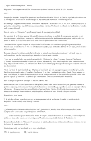 …espero instrucciones general Carrasco…
El general Carrasco ya no escuchó las últimas cuatro palabras. Marcaba al celular de Félix Buendía.
*****
Los pasajes anteriores bien podrían ajustarse a la realidad que hoy vive México: un Ejército engallado y desafiante con
el poder político de los civiles, encabezado por el Presidente de la República. Militares vs políticos.
Sin embargo, los párrafos mencionados líneas arriba pertenecen a mi novela “Días de ira” (Edit. Oceano) que desde su
gestación, contempló ese inevitable choque entre militares y civiles. Un Ejército en rebeldía por las decisiones tomadas
en la casa presidencial.
Hoy, lo escrito en “Días de ira” se refleja en el espejo de nuestra propia realidad:
Un secretario de la Defensa (general Salvador Cienfuegos, homónimo en apellido de otro general aparecido en mi
novela de manera coincidente), en abierto y público desacuerdo con las decisiones tomadas por el gobierno civil en
turno: de franco rechazo al sacar a las calles a los soldados para combatir a la criminalidad.
“No nos sentimos a gusto, ninguno de los que estamos con ustedes aquí estudiamos para perseguir delincuentes.
Nuestra idea, nuestra función es otra y se está desnaturalizando”, dijo, furibundo, el titular de la Sedena, en un discurso
y tono inusuales.
En pocas palabras: los militares están hartos de estar en las calles persiguiendo, sometiendo y sufriendo bajas en
enfrentamientos con el crimen organizado. Ya quieren regresar a sus cuarteles.
“Urge que se apruebe la ley que regule la actuación del Ejército en las calles…”, exhorta el general Cienfuegos.
¡Cuidado! Soldados arrinconando a civiles con licencia para aplacar y hasta matar, es pésima señal. La línea resulta
muy delgada entre la firmeza y el autoritarismo. Basta recordar Tlatlaya y otros episodios más para caer en la tentación
del abuso militar.
“Es la secretaría de Gobernación la que debería estar insistiendo que esta ley se promulgue, pero no hay prisa, no ha
habido prisa en muchos años…”, machaca Cienfuegos. Es un claro e indiscutible regaño a Osorio Chong a quien, en
unas cuantas líneas, le enderezó una crítica que exhibe al hidalguense como un funcionario irresponsable –al no tener
policías capaces- y comodino – al permitir que solamente los soldados confronten a los criminales-.
Pero la arenga del general Cienfuegos va más allá. Mucho más:
Es un reproche claro al actual presidente de la República por no haber tenido la capacidad para, primero, nombrar a
políticos capaces y profesionales al frente de la lucha contra la criminalidad, y, segundo, un jalón de orejas por echarse
a la hamaca y descansar toda la responsabilidad en la actuación del Ejército. Sí: allí están las consecuencias de la
ausencia de estrategia eficaz, durante el gobierno peñista, a la hora de hacer frente al crimen organizado.
Los militares están hartos.
Y de allí el regaño del general secretario a su comandante en Jefe de las Fuerzas Armadas: el presidente de la
República. De ese tamaño fue el mensaje castrense.
*****
¿Qué mensaje estaríamos enviando a la población? ¿Qué nuestras policías están rebasadas y que ahora, como
siempre, serán los soldados los que pongamos el remedio?…
…el Presidente nos quiere manchar las manos de sangre…responsabilizarnos de los estados y como siempre los
políticos a lavarse las manos…no ocurrirá general Toledo…no se repetirá la historia de Tlatelolco…”.
Los episodios incluidos en “Días de ira” reencarnan en la realidad mexicana: militares inconformes, molestos, con las
decisiones de los gobiernos civiles.
Cualquier parecido con la realidad, no es mera coincidencia.
TW: @_martinmoreno FB / Martin Moreno
 