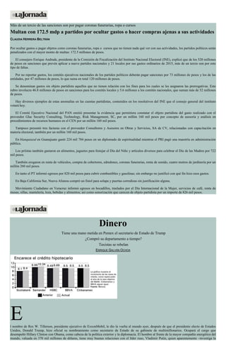 Más de un tercio de las sanciones son por pagar coronas funerarias, ropa o cursos
Multan con 172.5 mdp a partidos por ocultar gastos o hacer compras ajenas a sus actividades
CLAUDIA HERRERA BELTRÁN
Por ocultar gastos o pagar objetos como coronas funerarias, ropa o cursos que no tienen nada qué ver con sus actividades, los partidos políticos serán
penalizados con el mayor monto de multas: 172.5 millones de pesos.
El consejero Enrique Andrade, presidente de la Comisión de Fiscalización del Instituto Nacional Electoral (INE), explicó que de los 520 millones
de pesos en sanciones que prevén aplicar a nueve partidos nacionales y 21 locales por sus gastos ordinarios de 2015, más de un tercio son por este
tipo de faltas.
Por no reportar gastos, los comités ejecutivos nacionales de los partidos políticos deberán pagar sanciones por 73 millones de pesos y los de las
entidades, por 47 millones de pesos, lo que suma en total 120 millones de pesos.
Se denominan gastos sin objeto partidista aquellos que no tienen relación con los fines para los cuales se les asignaron las prerrogativas. Este
rubro involucra 46.8 millones de pesos en sanciones para los comités locales y 5.6 millones a los comités nacionales, que suman más de 52 millones
de pesos.
Hay diversos ejemplos de estas anomalías en las cuentas partidistas, contenidos en los resolutivos del INE que el consejo general del instituto
votará hoy.
El Comité Ejecutivo Nacional del PAN omitió presentar la evidencia que permitiera constatar el objeto partidista del gasto realizado con el
proveedor Glac Security Consulting, Technology, Risk Management, SC, por un millón 160 mil pesos por concepto de asesoría y análisis en
procedimientos de recursos humanos en el CEN por un millón 160 mil pesos.
Tampoco presentó tres facturas con el proveedor Consultores y Asesores en Obras y Servicios, SA de CV, relacionadas con capacitación en
materia electoral, también por un millón 160 mil pesos.
En blanquiazul en Guanajuato gastó 224 mil 784 pesos en un diplomado de espiritualidad mientras el PRI pagó una maestría en administración
pública.
Los priístas también gastaron en alimentos, juguetes para festejar el Día del Niño y artículos diversos para celebrar el Día de las Madres por 722
mil pesos.
También erogaron en renta de vehículos, compra de cobertores, edredones, coronas funerarias, renta de sonido, cuatro metros de jardinería por un
millón 260 mil pesos.
En tanto el PT informó egresos por 820 mil pesos para cubrir combustibles y gasolinas; sin embargo no justificó con qué fin hizo esos gastos.
En Baja California Sur, Nueva Alianza compró un fistol para solapa y puertas corredizas sin justificación alguna.
Movimiento Ciudadano en Veracruz informó egresos en bocadillos, traslados por el Día Internacional de la Mujer, servicios de café, renta de
mesas, sillas, mantelería, loza, bebidas y alimentos; así como sonorización que carecen de objeto partidista por un importe de 826 mil pesos.
Dinero
Tiene una mano metida en Pemex el secretario de Estado de Trump
¿Compró su departamento a tiempo?
Taxistas se rebelan
ENRIQUE GALVÁN OCHOA
El nombre de Rex W. Tillerson, presidente ejecutivo de ExxonMobil, le dio la vuelta al mundo ayer, después de que el presidente electo de Estados
Unidos, Donald Trump, hizo oficial su nombramiento como secretario de Estado de su gabinete de multimillonarios. Ocupará el cargo que
desempeñó Hillary Clinton con Obama, como cabeza de la política exterior y la diplomacia. El hombre al frente de la mayor compañía energética del
mundo, valuada en 370 mil millones de dólares, tiene muy buenas relaciones con el líder ruso, Vladimir Putin, quien aparentemente –investiga la
 