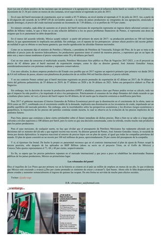 Ayer (ya con el efecto positivo de las naciones que sin pertenecer a la agrupación se sumaron al esfuerzo) dicho barril se vendió a 53.24 dólares, un
incremento de 21.36 por ciento en menos de dos semanas, nivel equivalente al registrado en julio de 2015.
En el caso del barril mexicano de exportación, ayer se vendió a 45.75 dólares, un nivel similar al reportado el 31 de julio de 2015. Así, a partir de
la divulgación del acuerdo de la OPEP (30 de noviembre pasado y la suma de países productores no integrantes de esa agrupación, anunciada el
pasado domingo), el precio del crudo nacional acumula un incremento de 7.58 dólares, o si se prefiere de 19.9 por ciento.
En número cerrados, cada dólar de aumento en el precio del barril mexicano de exportación representa un ingreso diario adicional cercano a un
millón de billetes verdes, lo que si bien no es una solución definitiva a los no pocos problemas financieros de Pemex, sí representa una dosis de
oxígeno que la ex paraestatal no debe desperdiciar.
En el marco del acuerdo referido, México aceptó reducir –a partir del primero de enero de 2017– su producción petrolera en 100 mil barriles
diarios, lo que aparentemente le implicaría una pérdida. Sin embargo, con el repunte de los petroprecios –primer efecto positivo del recorte global–
en realidad lo que se obtiene es una buena ganancia, que mucho agradecerán las alicaídas finanzas nacionales.
Como en su momento dijo el ministro de Petróleo y Minería, y presidente de Petróleos de Venezuela, Eulogio del Pino, de lo que se trata es de
defender el precio justo de nuestros hidrocarburos; los productores queremos tener el control de nuestros precios, y esperamos que en un lapso de
entre seis y nueve meses tendremos el precio venezolano entre 50 y 60 dólares por barril.
Casi un mes antes de conocerse el multicitado acuerdo, Petróleos Mexicanos hizo público su Plan de Negocios 2017-2021, y en él proyectó un
precio de 42 dólares para el barril nacional de exportación siempre, como lo dijo su director general, José Antonio González Anaya,
considerandoescenarios con premisas realistas y supuestos conservadores.
Con esos cálculos, la ahora empresa productiva del Estado cree posible que en 2017 registre un superávit primario (por primera vez desde 2012)
de 8.4 mil millones de pesos, alcance una plataforma de producción de un millón 944 mil barriles diarios y el precio referido.
Y en ese contexto Pemex estimó que el barril mexicano registraría un precio promedio de exportación de 42 dólares en 2017; de 54 dólares al
cierre del gobierno peñanietista; de 55 dólares en 2019; de 57 dólares en 2020 y de 56 dólares en 2021. Sobre esa perspectiva elaboró su Plan de
Negocios.
Sin embargo, tras la decisión de recortar la producción petrolera (OPEP y añadidos), parece claro que Pemex podría revisar su cálculo, toda vez
que el impacto ha sido positivo y ha impulsado al alza a los petroprecios. Prácticamente el consenso de los abajo firmantes del citado acuerdo es que
a mediano plazo (antes, tal vez), el precio del barril supere los 60 dólares, de tal suerte que la situación comienza a modificarse para bien.
Para 2017 el gobierno mexicano (Criterios Generales de Política Económica) previó que la disminución en el crecimiento de la oferta, tanto en
2016 como en 2017, combinada con el crecimiento estable de la demanda, implicaría una disminución en los inventarios de crudo, impulsando así un
posible equilibrio del mercado petrolero. Sin embargo, ante la incertidumbre sobre las perspectivas económicas y los diversos riesgos económicos y
geopolíticos, la trayectoria de los precios del petróleo continúa siendo incierta, lo cual se observa en la evolución de los precios implícitos de los
contratos futuros.
Pues bien, parece que comienza a darse cierta certidumbre sobre el futuro inmediato de dichos precios. Bien a bien no se sabe si a largo plazo
volverán a niveles superiores a 100 dólares por barril, pero lo cierto es que una decisión consensuada, como la referida, resulta mucho más productiva
para los países productores.
Para el caso mexicano, de cualquier suerte, no hay que olvidar que el presupuesto de Petróleos Mexicanos fue rudamente afectado por las
decisiones del ex ministro del (d) año y que registró recorte tras recorte. Su director general de Pemex, José Antonio González Anaya, lo recuerda de
forma por demás diplomática: la empresa reaccionó al entorno de precios bajos con un plan de ajuste, al igual que todas las compañías petroleras del
mundo. El plan de ajuste consistió en un recorte por 100 mil millones de pesos, aproximadamente 20 por ciento del presupuesto de la compañía.
Y sí, el tijeretazo fue brutal. De hecho la propia ex paraestatal reconoce que en el contexto internacional el plan de ajuste de Pemex ocupó la
tercera posición, sólo después de los aplicados en BHP Billiton (ahora su socio en el proyecto Trion, en el Golfo de México) y
Conoco.Tales ajustes representaron el 71, 68 y 48 por ciento, respectivamente.
En fin, se espera que los precios petroleros repunten en el mercado internacional y que poco a poco se rehabiliten las deterioradas finanzas
públicas de los países productores, México en primerísimo lugar.
Las rebanadas del pastel
Dice el inquilino de Los Pinos que por primera vez en la historia se crearon en el país un millón de empleos en menos de un año, lo que evidencia
que México está creciendo y avanza (¿Dos por ciento promedio es sinónimo de crecer y avanzar?). Qué bueno. Ahora sólo le falta desprecarizar las
plazas creadas y aumentar sustancialmente el ingreso de quienes las ocupan. De otra forma no servirán de mucho para efectos sociales.
Twitter: @cafe-vega
D.R.: cfvmexico_sa@hotmail.com
 