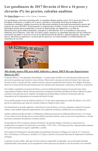 Los gasolinazos de 2017 llevarán el litro a 16 pesos y
elevarán 4% los precios, calculan analistas
Por Dulce Olvera diciembre 14, 2016 - 12:05 am • 7 Comentarios
Los gasolinazos volverán el próximo año. La gasolina Magna podría costar 15.17 pesos por litro, la
Premium 16.09 pesos y el diésel 14.73 pesos, calculó la Asociación Mexicana de Empresarios
Gasolineros (Amegas), debido al proceso de liberación gradual al mercado internacional a partir del
primero de enero del 2017. El incremento se originará por el dólar, el alza en el precio del petróleo
[principal insumo para producirla], el costo de importación, los impuestos, y la falta de
infraestructura para almacenamiento, transporte y distribución. Eso se trasladará a una mayor
inflación, prevé Banxico. Ante ello, la Cofece urgió a mejorar la capacidad operativa de las refinerías
nacionales, permitir a terceros el uso de la infraestructura de ductos y almacenamiento, desarrollar
nuevas alternativas logísticas y un mercado de mayoreo, así como facilitar el establecimiento de
estaciones de servicio.
ADEMÁS
Más deuda, menos PIB, peso débil, inflación y, ahora, SHCP dice que llegará menos
dinero en 2017
Ciudad de México, 14 de diciembre (SinEmbargo).– La mayor parte de México no está lista para la liberación del
precio de las gasolinas que iniciará en enero próximo. Menos aún lo está para un alza de al menos 9 por ciento que
llevaría el costo a 16 pesos por litro, cuando comience el proceso gradual de basar el precio de la Magna, Premium y
diésel en la cotización del mercado internacional, han alertado tanto especialistas, instituciones oficiales y la oposición.
Esta subida se trasladará a los precios de bienes y servicios [inflación] hasta alcanzar una tasa del 4 por ciento,
expuso Daniel Chiquiar Cikurel, director general de Investigación Económica del Banco de México (Banxico), quien
coincidió con la previsión de los analistas consultados por el propio Banco Central en la Encuesta sobre las
Expectativas de los Especialistas en Economía del Sector Privado.
En noviembre pasado, la tasa de inflación alcanzó el 3.31 por ciento, ligeramente por arriba del objetivo. En el 2017,
prevén los especialistas que cada mes consulta el Banxico, llegará al 4 por ciento.
Una disminución en el poder adquisitivo, afectado por el alza de bienes y servicios, plantearon, afectará el consumo
interno, lo que también repercute negativamente en la expansión económica, establecieron en sus perspectivas.
Además, analistas privados de Index y CitiBanamex también proyectan que la inflación podría elevarse a 4.2 y hasta
4.7 por ciento al cierre del año que se avecina, debido a presiones internas, como en este caso los gasolinazos, e incluso
decisiones económicas forzadas por el entorno externo.
En diciembre de 2016, los precios máximos del diésel y las gasolinas Magna y Premium se mantuvieron sin
modificación con respecto a lo observado en noviembre: 13.98, 14.81 y 14.63 pesos por litro, respectivamente, después
de registrar incrementos en agosto, septiembre y octubre.
Pero a partir de la liberación al mercado global, los gasolinazos llevarían a la Magna a un costo de 15.17 pesos por
litro, a la Premium a 16.09 pesos y al diésel a 14.73 pesos, calculó la Asociación Mexicana de Empresarios Gasolineros
(Amegas).
La presión a la alza vendrá –dado que el 62 por ciento de combustible es importado– por el incremento del dólar
registrado desde el año pasado, por la recuperación relativa del precio del petróleo a raíz del acuerdo a nivel mundial
 