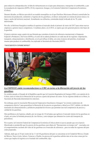 para reducir la sobreproducción, la falta de infraestructura en el país para almacenar y transportar el combustible, y por
la recaudación de impuestos [IEPS e IVA], expusieron Amegas y la Comisión Federal de Competencia Económica
(Cofece).
Durante décadas, en México prevaleció un modelo monopólico en el que Petróleos Mexicanos (Pemex) centralizaba las
decisiones de producción, suministro y logística de las gasolinas y el diésel, incluyendo un sistema de precio único a lo
largo y ancho del territorio nacional. Actualmente sus refinerías, construidas desde la década de los 70, están
deterioradas.
Por ello, la Reforma Energética establece la apertura al mercado desde el primero de enero del 2017 para atraer nuevas
empresas y generar mayor competencia. A mediano plazo, en el 2018, se espera que esto generará precios más bajos de
la gasolina.
El precio máximo surge a partir de una fórmula que considera el precio de referencia internacional, el Impuesto
Especial a Productos y Servicios (IEPS) y el costo de la cadena productiva en cada una de las regiones: importación,
transporte, almacenamiento y distribución, en el cual influye el dólar, así como el precio del petróleo, el principal
insumo para producir el combustible, ha explicado la Secretaría de Hacienda (SHCP).
“NO EXISTEN CONDICIONES”
ADEMÁS
La COFECE emite recomendaciones a CRE en torno a la liberación del precio de las
gasolinas
En octubre pasado, el Senado de la República aprobó que la Comisión Reguladora de Energía (CRE), con opinión de la
Cofece, dicte el ritmo de la liberación de los precios a partir del primero de enero. En las regiones donde no se libere, la
Secretaría de Hacienda determinará los máximos.
Sin embargo, para la Asociación Mexicana de Empresarios Gasolineros (Amegas) “no existen condiciones de
competencia efectiva” para generalizar la liberación de los precios en gasolinas y diésel en el 2017, debido a la falta de
terminales de almacenamiento y poliductos propiedad de terceros que permitan una real competencia de precios y
calidad de las gasolinas.
Otro problema es de logística, añadió, por un rezago de 10 mil pipas que agilicen el mercado interno de las gasolinas en
el país, así como la limitada presencia de vías férreas y carro-tanques que abaraten los costos del transporte de
petrolíferos.
Por su parte, la Comisión Federal de Competencia Económica (Cofece) alertó el jueves pasado que con el precio
liberalizado es predecible que los precios de las gasolinas sean objeto de “fluctuaciones en tiempo real” –asociadas con
el comportamiento oscilante del valor de las gasolinas en el mercado de referencia–, pero no todas las regiones del país
están preparadas.
Además, dado que el 35 por ciento de las 11 mil 44 gasolineras del país se concentran en la Ciudad de México, Estado
de México, Nuevo León, Jalisco, Veracruz y Puebla, los precios de la gasolina subirán más en las otras zonas por los
costos que implica la logística en el traslado del combustible, dijo.
 