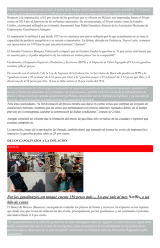 Ante esta falta de competencia actual, el precio de la Magna tendría una cotización promedio nacional de 15.54 pesos
por litro, en comparación con los 13.98 pesos por litro a los que se vende actualmente, calculó la Cofece.
Respecto a la importación, el 62 por ciento de las gasolinas que se ofrecen en México son importadas frente al 49 por
ciento en 2013 por el deterioro de las refinerías nacionales. De ese porcentaje, el 90 por ciento viene de Estados
Unidos, el principal refinador en el mundo, documentó Juan Pablo González, director de la Asociación Mexicana de
Empresarios Gasolineros (Amegas).
El empresario lo atribuye a que desde 1975 no se construye una nueva refinería por lo que actualmente no se tiene la
capacidad de producir energéticos y se recurre a importarlos. La última, ubicada en Cadereyta, Nuevo León, comenzó
sus operaciones en 1979 por lo que son prácticamente “chatarra”.
El Senador Francisco Búrquez Valenzuela comparó que en Estados Unidos la gasolina es 33 por ciento más barata que
en nuestro país y el poder adquisitivo de los salarios en ambos países “no es comparable”.
Finalmente, el Impuesto Especial a Productos y Servicios (IEPS) y el Impuesto al Valor Agregado (IVA) a la gasolina
también infla el precio.
De acuerdo con el artículo 2 de la Ley de Ingresos de la Federación, la Secretaría de Hacienda pondrá un IEPS a la
“gasolina menor a 92 octanos” de 4.16 pesos por litro; a la “gasolina mayor a 92 octanos” de 3.52 pesos por litro; y al
diésel uno de 4.58 pesos por litro. A eso se debe sumar el 16 por ciento del IVA.
Ante este panorama, la Cofece urgió a incrementar la capacidad operativa de las refinerías nacionales, garantizar el
acceso a fuentes de suministro en el extranjero vía importaciones, permitir a terceros el uso de la infraestructura de
ductos y almacenamiento operada actualmente por Pemex, desarrollar nuevas alternativas logísticas y un mercado de
mayoreo, así como facilitar el establecimiento de estaciones de servicio.
Ante estas necesidades, “la flexibilización de precios tendría que darse en ciertas zonas que cumplan un conjunto de
condiciones mínimas, mientras que las zonas que permanezcan con precios máximos regulados deben, en el tiempo
previsto en el cronograma, acelerar la construcción de dichas condiciones”, expuso la Cofece.
Amegas coincidió en solicitar que la liberación del precio de gasolinas solo se realice en las ciudades o regiones que
resulten competitivas.
La oposición, luego de la aprobación del Senado, también alertó que tomando en cuenta los costos de importación e
impuestos la gasolina podría subir un 24 por ciento.
DE LOS GASOLINAZOS A LA INFLACIÓN
ADEMÁS
Por los gasolinazos, un tanque cuesta 150 pesos más… Lo que vale al mes Netflix, o un
kilo de carne
El Banco de México (Banxico), encargado de controlar los precios de bienes y servicios, ha expuesto en sus reportes
que desde este año la tasa de inflación ha ido al alza, principalmente por los gasolinazos, y así continuará el próximo
año hasta rebasar el 4 por ciento.
“El comportamiento de la inflación general fue un tanto heterogéneo entre las regiones, en particular en la región norte
tendió a aumentar más que en el resto de las regiones, como consecuencia de los incrementos en los precios de las
gasolinas que se observaron en la zona fronteriza”, documentó en el Reporte sobre las Economías Regionales (julio-
septiembre).
 