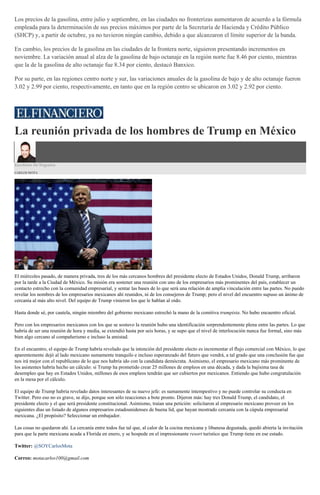 Los precios de la gasolina, entre julio y septiembre, en las ciudades no fronterizas aumentaron de acuerdo a la fórmula
empleada para la determinación de sus precios máximos por parte de la Secretaría de Hacienda y Crédito Público
(SHCP) y, a partir de octubre, ya no tuvieron ningún cambio, debido a que alcanzaron el límite superior de la banda.
En cambio, los precios de la gasolina en las ciudades de la frontera norte, siguieron presentando incrementos en
noviembre. La variación anual al alza de la gasolina de bajo octanaje en la región norte fue 8.46 por ciento, mientras
que la de la gasolina de alto octanaje fue 8.34 por ciento, destacó Banxico.
Por su parte, en las regiones centro norte y sur, las variaciones anuales de la gasolina de bajo y de alto octanaje fueron
3.02 y 2.99 por ciento, respectivamente, en tanto que en la región centro se ubicaron en 3.02 y 2.92 por ciento.
La reunión privada de los hombres de Trump en México
Escritorio De Negocios
CARLOS MOTA
El miércoles pasado, de manera privada, tres de los más cercanos hombres del presidente electo de Estados Unidos, Donald Trump, arribaron
por la tarde a la Ciudad de México. Su misión era sostener una reunión con uno de los empresarios más prominentes del país, establecer un
contacto estrecho con la comunidad empresarial, y sentar las bases de lo que será una relación de amplia vinculación entre las partes. No puedo
revelar los nombres de los empresarios mexicanos ahí reunidos, ni de los consejeros de Trump; pero el nivel del encuentro supuso un ánimo de
cercanía al más alto nivel. Del equipo de Trump vinieron los que le hablan al oído.
Hasta donde sé, por cautela, ningún miembro del gobierno mexicano estrechó la mano de la comitiva trumpista. No hubo encuentro oficial.
Pero con los empresarios mexicanos con los que se sostuvo la reunión hubo una identificación sorprendentemente plena entre las partes. Lo que
habría de ser una reunión de hora y media, se extendió hasta por seis horas, y se supo que el nivel de interlocución nunca fue formal, sino más
bien algo cercano al compañerismo e incluso la amistad.
En el encuentro, el equipo de Trump habría revelado que la intención del presidente electo es incrementar el flujo comercial con México, lo que
aparentemente dejó al lado mexicano sumamente tranquilo e incluso esperanzado del futuro que vendrá, a tal grado que una conclusión fue que
nos irá mejor con el republicano de lo que nos habría ido con la candidata demócrata. Asimismo, el empresario mexicano más prominente de
los asistentes habría hecho un cálculo: si Trump ha prometido crear 25 millones de empleos en una década, y dada la bajísima tasa de
desempleo que hay en Estados Unidos, millones de esos empleos tendrán que ser cubiertos por mexicanos. Entiendo que hubo congratulación
en la mesa por el cálculo.
El equipo de Trump habría revelado datos interesantes de su nuevo jefe: es sumamente intempestivo y no puede controlar su conducta en
Twitter. Pero eso no es grave, se dijo, porque son sólo reacciones a bote pronto. Dijeron más: hay tres Donald Trump, el candidato, el
presidente electo y el que será presidente constitucional. Asimismo, traían una petición: solicitaron al empresario mexicano proveer en los
siguientes días un listado de algunos empresarios estadounidenses de buena lid, que hayan mostrado cercanía con la cúpula empresarial
mexicana. ¿El propósito? Seleccionar un embajador.
Las cosas no quedaron ahí. La cercanía entre todos fue tal que, al calor de la cocina mexicana y libanesa degustada, quedó abierta la invitación
para que la parte mexicana acuda a Florida en enero, y se hospede en el impresionante resort turístico que Trump tiene en ese estado.
Twitter: @SOYCarlosMota
Correo: motacarlos100@gmail.com
 