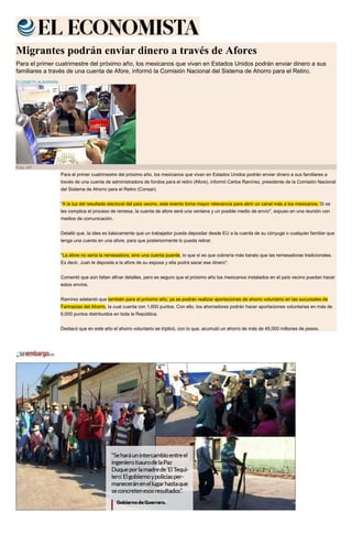 Migrantes podrán enviar dinero a través de Afores
Para el primer cuatrimestre del próximo año, los mexicanos que vivan en Estados Unidos podrán enviar dinero a sus
familiares a través de una cuenta de Afore, informó la Comisión Nacional del Sistema de Ahorro para el Retiro.
ELIZABETH ALBARRÁN
Foto: AP
Para el primer cuatrimestre del próximo año, los mexicanos que vivan en Estados Unidos podrán enviar dinero a sus familiares a
través de una cuenta de administradora de fondos para el retiro (Afore), informó Carlos Ramírez, presidente de la Comisión Nacional
del Sistema de Ahorro para el Retiro (Consar).
"A la luz del resultado electoral del país vecino, este evento toma mayor relevancia para abrir un canal más a los mexicanos. Si se
les complica el proceso de remesa, la cuenta de afore será una ventana y un posible medio de envío", expuso en una reunión con
medios de comunicación.
Detalló que, la idea es básicamente que un trabajador pueda depositar desde EU a la cuenta de su cónyuge o cualquier familiar que
tenga una cuenta en una afore, para que posteriormente lo pueda retirar.
"La afore no sería la remesadora, sino una cuenta puente, lo que sí es que cobraría más barato que las remesadoras tradicionales.
Es decir, Juan le deposita a la afore de su esposa y ella podrá sacar ese dinero".
Comentó que aún faltan afinar detalles, pero es seguro que el próximo año los mexicanos instalados en el país vecino puedan hacer
estos envíos.
Ramírez adelantó que también para el próximo año, ya se podrán realizar aportaciones de ahorro voluntario en las sucursales de
Farmacias del Ahorro, la cual cuenta con 1,600 puntos. Con ello, los ahorradores podrán hacer aportaciones voluntarias en más de
6,000 puntos distribuidos en toda la República.
Destacó que en este año el ahorro voluntario se triplicó, con lo que, acumuló un ahorro de más de 45,000 millones de pesos.
 