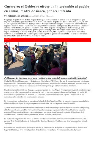 Guerrero: el Gobierno ofrece un intercambio al pueblo
en armas: madre de narco, por secuestrado
Por Redacción / Sin Embargo diciembre 14, 2016 - 9:44 am • 1 Comentario
Un grupo de pobladores de San Miguel Totolapan se levantaron en armas ante la inseguridad que
impera en la zona y que las autoridades de los tres niveles de gobierno no han atendido. Ayer, en uno
de los capítulos más extraños de la guerra de México contra las drogas, secuestraron a la madre del
supuesto líder de “Los Tequileros” para exigir la liberación de un ingeniero. El gobierno de Guerrero
envió a 120 militares, 60 policías federales y 40 estatales para una operación de búsqueda, y una
comisión de funcionarios estatales para negociar con el pueblo. Se acordó un intercambio entre el
sujeto levantado y la madre de Raybel Jacobo de Almonte, “El Tequilero”, quien desde hace años
controla la comunidad. En su única presentación pública que se conoce (2015), fue captado en video
mientras bebía con el Presidente Municipal electo.
ADEMÁS
Pobladores de Guerrero se arman y retienen a la mamá de un presunto líder criminal
Ciudad de México/Chilpancingo, 14 de diciembre (SinEmbargo/AP/ElSur).– En uno de los capítulos más extraños de
la guerra de México contra las drogas, un grupo de pobladores indignados de Totolapan, Guerrero, secuestró ayer a la
madre del supuesto líder de una banda de narcotraficantes para exigir la liberación de sus familiares.
El gobierno estatal informó que el equipo negociador que envió a San Miguel Totolapan acordó, con la autodefensa que
se creó en esa cabecera municipal, un intercambio entre el ingeniero levantado Isauro de Paz Duque y la madre del
líder criminal Raybel Jacobo de Almonte, “El Tequilero”, además de la liberación y poner a disposición de las
autoridades a los retenidos por los ciudadanos armados.
En el comunicado no dice cómo se logrará que la banda de Los Tequileros libere al ingeniero para que se pueda hacer
el intercambio, o si alguna de las partes ya tiene comunicación con esa organización delincuencial.
Ayer en la mañana el Grupo de Coordinación Guerrero (GCG) integrado por policías federales, estatales, el Ejército y
el Gobernador Héctor Astudillo Flores, informó que fue un equipo negociador a San Miguel Totolapan y que se
enviaron 220 agentes de diferentes corporaciones para una operación de búsqueda. Además, 120 militares de la
Secretaría de la Defensa Nacional (Sedena), 60 policías federales y 40 estatales.
En un boletín del gobierno del estado se informó anoche de los acuerdos entre una comisión de funcionarios y de
personal de la Comisión Estatal de Defensa de los derechos Humanos (Codehum) con siete vecinos de San Miguel
Totolapan.
El comunicado fue distribuido anoche a los medios de comunicación. A algunos les llegó mediante la Secretaría de
Seguridad Pública, a otros por la Secretaría de Gobierno o por la oficina de comunicación del Gobernador.
 