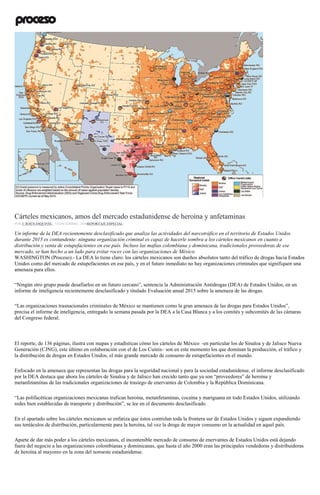 Dominio del crimen organizado en EU
Cárteles mexicanos, amos del mercado estadunidense de heroína y anfetaminas
POR J. JESÚS ESQUIVEL , 14 DICIEMBRE, 2016REPORTAJE ESPECIAL
Un informe de la DEA recientemente desclasificado que analiza las actividades del narcotráfico en el territorio de Estados Unidos
durante 2015 es contundente: ninguna organización criminal es capaz de hacerle sombra a los cárteles mexicanos en cuanto a
distribución y venta de estupefacientes en ese país. Incluso las mafias colombiana y dominicana, tradicionales proveedoras de ese
mercado, se han hecho a un lado para evitar roces con las organizaciones de México.
WASHINGTON (Proceso).- La DEA lo tiene claro: los cárteles mexicanos son dueños absolutos tanto del tráfico de drogas hacia Estados
Unidos como del mercado de estupefacientes en ese país, y en el futuro inmediato no hay organizaciones criminales que signifiquen una
amenaza para ellos.
“Ningún otro grupo puede desafiarlos en un futuro cercano”, sentencia la Administración Antidrogas (DEA) de Estados Unidos, en un
informe de inteligencia recientemente desclasificado y titulado Evaluación anual 2015 sobre la amenaza de las drogas.
“Las organizaciones trasnacionales criminales de México se mantienen como la gran amenaza de las drogas para Estados Unidos”,
precisa el informe de inteligencia, entregado la semana pasada por la DEA a la Casa Blanca y a los comités y subcomités de las cámaras
del Congreso federal.
El reporte, de 136 páginas, ilustra con mapas y estadísticas cómo los cárteles de México –en particular los de Sinaloa y de Jalisco Nueva
Generación (CJNG), este último en colaboración con el de Los Cuinis– son en este momento los que dominan la producción, el tráfico y
la distribución de drogas en Estados Unidos, el más grande mercado de consumo de estupefacientes en el mundo.
Enfocado en la amenaza que representan las drogas para la seguridad nacional y para la sociedad estadunidense, el informe desclasificado
por la DEA destaca que ahora los cárteles de Sinaloa y de Jalisco han crecido tanto que ya son “proveedores” de heroína y
metanfetaminas de las tradicionales organizaciones de trasiego de enervantes de Colombia y la República Dominicana.
“Las polifacéticas organizaciones mexicanas trafican heroína, metanfetaminas, cocaína y mariguana en todo Estados Unidos, utilizando
redes bien establecidas de transporte y distribución”, se lee en el documento desclasificado.
En el apartado sobre los cárteles mexicanos se enfatiza que éstos controlan toda la frontera sur de Estados Unidos y siguen expandiendo
sus tentáculos de distribución, particularmente para la heroína, tal vez la droga de mayor consumo en la actualidad en aquel país.
Aparte de dar más poder a los cárteles mexicanos, el incontenible mercado de consumo de enervantes de Estados Unidos está dejando
fuera del negocio a las organizaciones colombianas y dominicanas, que hasta el año 2000 eran las principales vendedoras y distribuidoras
de heroína al mayoreo en la zona del noroeste estadunidense.
 