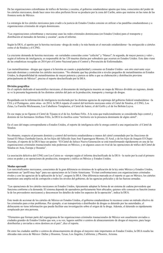 De las organizaciones colombianas de tráfico de heroína y cocaína, el gobierno estadunidense apunta que éstas, conscientes del poder de
los cárteles mexicanos, desde hace unos tres años prefieren llevar su producto por la zona del Caribe, antes que meterse en las rutas de las
frontera norte de México.
La estrategia de los cárteles mexicanos para evadir a la justicia de Estados Unidos consiste en utilizar a las pandillas estadunidenses y a
organizaciones criminales de origen dominicano.
“Las organizaciones colombianas y mexicanas usan las redes criminales dominicanas (en Estados Unidos) para el transporte y
distribución al menudeo de heroína y cocaína”, acota el informe.
Según la DEA, el apetito por la heroína mexicana –droga de moda y la más barata en el mercado estadunidense– ha enriquecido a cárteles
como el de Sinaloa y el CJNG.
La creciente demanda de heroína mexicana –en variedades conocidas como “cafecita” y “blanca”; la segunda, de mayor pureza y valor–,
según el informe de inteligencia, es responsable de las 120 muertes diarias por sobredosis que ocurren en Estados Unidos. Este dato viene
de las estadísticas recogidas en 2014 por el Centro Nacional para el Control y Prevención de Enfermedades.
Las metanfetaminas –drogas que siguen a la heroína en cuanto a popularidad y consumo en Estados Unidos– son otro enervante cuyo
mercado dominan y controlan los cárteles mexicanos. “No obstante que hay producción a niveles pequeños de metanfetamina en Estados
Unidos, la disponibilidad de metanfetaminas de mayor potencia y pureza se debe a que su elaboración y distribución proviene
principalmente de México”, precisa el reporte desclasificado por la DEA.
División geográfica
En el capítulo dedicado al narcotráfico mexicano, el documento de inteligencia muestra un mapa de México dividido en regiones, donde
se ve la presunta hegemonía de los distintos cárteles del país en la producción, transporte y trasiego de drogas.
Respaldada con la información de inteligencia recolectada por las distintas agencias de espionaje del gobierno federal estadunidense –la
CIA y el Pentágono, entre otras– en 2014, la DEA reparte el control del territorio mexicano entre el Cártel de Sinaloa, el CJNG, Los
Zetas, La Familia Michoacana, Los Caballeros Templarios, el Cártel de Juárez, el del Golfo y el de los Beltrán Leyva.
En ese mapa ya no figuran el Cártel de Tijuana ni el de los Arellano Félix. A la zona que tradicionalmente se consideraba bajo control y
dominio de los hermanos Arellano Félix, la DEA la clasifica como “territorio sin la presencia dominante de algún cártel”.
En el caso del mapa correspondiente a Estados Unidos, el reporte de inteligencia sólo le otorga control a una organización: el Cártel de
Sinaloa.
No obstante, respecto al presunto dominio y control del territorio estadunidense a manos del cártel comandado por las fracciones de
Ismael El Mayo Zambada García, de los hijos del fallecido Juan José Esparragoza Moreno, El Azul, y de los hijos de Joaquín El Chapo
Guzmán, el reporte de la DEA hace un apunte: “El Cártel de Jalisco Nueva Generación se está transformando rápidamente en una de las
organizaciones criminales trasnacionales más poderosas en México, y en algunos casos en rival de las operaciones de tráfico del Cártel de
Sinaloa en Asia, Europa y Oceanía”.
La asociación delictiva del CJNG con Los Cuinis es –siempre según el informe desclasificado de la DEA– la razón por la cual el primero
crece en poder y en operaciones de producción, transporte y tráfico en México y Estados Unidos.
Modus operandi
Los narcotraficantes mexicanos, conscientes de la gran diferencia en términos de la aplicación de la ley entre México y Estados Unidos,
mantienen un “perfil muy bajo” para sus operaciones en la Unión Americana. “Evitan confrontaciones con organizaciones criminales
rivales y con las agencias de la aplicación de la ley”, asegura la DEA. Otra diferencia marcada en el reporte es que en México, los cárteles
mantienen una amplia red de corrupción a todos los niveles del gobierno, de las agencias policiales y de las fuerzas armadas.
“Las operaciones de los cárteles mexicanos en Estados Unidos, típicamente adoptan la forma de un sistema de cadena proveedora que
funciona conforme a la demanda. El sistema depende de operadores perfectamente bien ubicados, quienes sólo conocen su función (nunca
la de los proveedores mexicanos) y desconocen los detalles de todos los aspectos de la operación”, indica la DEA.
Este modo de accionar de los cárteles de México en Estados Unidos, el gobierno estadunidense lo reconoce como un método efectivo de
los criminales para evitar problemas. Por ejemplo, si un transportista o distribuidor de drogas es detenido por las autoridades, el
delincuente no tiene información que pueda facilitar una investigación sobre el origen de la droga. Además, el detenido es rápidamente
remplazado por otra persona.
“Elementos que forman parte del organigrama de las organizaciones criminales trasnacionales de México son usualmente enviados a
ciudades grandes de Estados Unidos que son, a su vez, lugares satélite o centros de almacenamiento de drogas al mayoreo, para luego
distribuirlas y enviarlas a otros destinos en el país”, dice el reporte.
De entre las ciudades satélite o centros de almacenamiento de drogas al mayoreo más importantes en Estados Unidos, la DEA resalta las
ubicadas más cerca de México: Dallas y Houston, Texas; Los Ángeles, California; y Phoenix, Arizona.
 