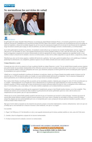 Se normalizan los servicios de salud
Luis Ignacio
El gobernador del estado Alejandro Murat Hinojosa, la secretaria de salud Gabriela Velázquez Rosas y el secretario general de la sección 35 del
Sindicato Nacional de Trabajadores de la Secretaría de Salud (SNTSS), Mario Félix Pacheco, anunciaron ayer la normalización de las actividades en
todos los hospitales y clínicas de la entidad, después de casi tres meses de la prestación irregular del servicio por la movilización de los empleados,
luego de alcanzar acuerdos para el pago en vales de uniformes, así como la revisión del pago a terceros a institucionales y no institucionales.
En el salón gobernadores de palacio de gobierno, el mandatario estatal subrayó que se tomaron tres acuerdos fundamentales: primero, pagar 3 mil
500 pesos el 15 de diciembre en vales y una segunda ministración por la misma cantidad, también en vales, antes del 30 de enero; dos, atender y
hacer un diagnóstico conjunto de los terceros institucionales (es decir la aportación de cuotas a distintos organismos de seguridad social), y, tres,
también evaluar la situación de los adeudos a terceros no institucionales, es decir de los créditos adquiridos en cajas de ahorro, cooperativas y demás.
Manifestó que estos son los temas urgentes y también del interés de su gobierno, “por lo que a partir de mañana (hoy), en la medida que el sindicato
pueda bajar la información a sus compañeros, podamos regresar a las actividades normales del sector salud en nuestro estado”.
Colapso financiero y social
Comentó que esto se da en un contexto en el que su gobierno heredó un colapso financiero y social. “En ese sentido hemos tomado acciones urgentes
para poder atender las necesidades fundamentales de los diferentes sectores de nuestra sociedad, empezando por el sector salud y en ese sentido hago
un reconocimiento público a todos los trabajadores del sector, que claramente anteponen el interés general de nuestra sociedad para poder regresar a
la normalidad en sus centros de trabajo”.
Añadió que se continuará atendiendo el problema de desabasto en medicinas, donde con el Seguro Popular han podido atender el primer nivel de
atención, que es el 80% de atención médica en el estado; así como también atender deficiencias en hospitales; “esto lo estaremos trabajando de
manera permanente con el sindicato para poder dar el servicio que merece la sociedad oaxaqueña”.
Por su parte, Félix Pacheco recordó que hubo un acuerdo con las autoridades estatales y federales para entregar los vales el 18 de noviembre pero no
se cumplió. “Afortunadamente con la llegada de la nueva administración en el gobierno del estado planteamos los temas de manera formal y
tomamos acuerdos; el último acuerdo que se tomó con presencia de nuestra estructura sindical fue que los vales se entregarán en dos exhibiciones,
una el 15 de diciembre y otra, a más tardar, el 15 de enero; también cumpliendo con los demás beneficios económicos”.
Señaló que la base trabajadora necesitaba que les aseguraran el cumplimiento, porque se han firmado muchas minutas y no se han cumplido. “Hoy
teniendo una reunión con la secretaria de salud, recibimos la grata presencia de nuestro gobernador quien nos viene a dar la certeza en el
cumplimiento de estos puntos, que es lo que necesitábamos”.
Afirmó que la sección sindical había también tomado la decisión de que en el momento que tuvieran la certeza del pago, “teníamos que poner de
nuestra parte porque debemos atender la salud de nuestros paisanos, por lo que vamos a reanudar las actividades en nuestros centros de trabajo,
aunque hay algunos que tiene particularidades pero esos se incorporarán poco a poco, porque por más que quisieran reanudar no pueden, como el
Centro de Salud Urbano Número Uno”.
Dijo que el sector salud se encuentra en una situación muy precaria, porque se necesitan medicamentos, insumos, infraestructura, ”pero creo que con
el trabajo que se está realizado de ir a buscar el recursos a otras instancias, creo que se va a lograr”.
Los acuerdos
1.- Pagar 3 mil 500 pesos el 15 de diciembre en vales y una segunda ministración por la misma cantidad, también en vales, antes del 30 de enero.
2.- Atender y hacer un diagnóstico conjunto de los terceros institucionales.
3.- Evaluar la situación de los adeudos a terceros no institucionales.
 