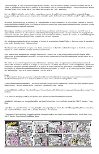 A modo de ejemplo de cómo se mueven las drogas de estas ciudades a través de las redes carreteras, como las que controla el Cártel de
Sinaloa, el informe de inteligencia coloca los envíos de enervantes que salen en tráileres de Los Ángeles a estados como Arizona, Kansas,
Nebraska, Nevada, Nueva Jersey, Nueva York, Dakota del Norte y del Sur, Utah y Washington.
Para esto “el Cártel de Sinaloa emplea choferes estadunidenses mayores de edad (viejos) que manejan tráileres cargados de drogas,
porque consideran que llaman menos la atención de las autoridades que los choferes jóvenes en vehículos privados”, explica la DEA en su
análisis.
No obstante la sofisticación que las autoridades de Estados Unidos le reconocen a los cárteles de México para el transporte de heroína y
metanfetaminas hacia Estados Unidos, en el reporte de inteligencia se matiza que estos grupos criminales mantienen vigentes los métodos
tradicionales cuando se trata de la mariguana.
“La mariguana es traficada ocasionalmente por medio de túneles, que desde el territorio mexicano conectan con una red de casas de
seguridad en la frontera sur de Estados Unidos; también transportan mariguana en camiones con carga comercial, en botes pequeños de
navegación, conocidos como ‘pangas’, para el caso de la costa oeste en Baja California y el centro de California. Y finalmente transportan
la droga en aeronaves superligeras que cruzan la frontera sur”, detalla el expediente.
Otro método muy común de los cárteles mexicanos, en términos de su presencia en Estados Unidos, es ubicar sus centros de operación en
zonas rurales, donde hay menos vigilancia policial.
“Esta tendencia ha sido detectada en lugares como Dallas, San Francisco, en el este del estado de Washington, en el oeste de Colorado y
en partes de Carolina del Norte”, asienta el documento desclasificado.
Por la realidad de sus operaciones y el tamaño de infraestructura y recursos con los que cuentan cárteles como el de Sinaloa, la DEA
insiste en que las organizaciones del narcotráfico mexicano no tienen competencia en el mercado estadunidense, y señala que así será en
el futuro inmediato.
“No existen en este momento organizaciones con infraestructura y poder que reten a las organizaciones criminales trasnacionales de
México sobre el control del mercado de las drogas de Estados Unidos. Los cárteles mexicanos son los servidores primarios y proveedores
de narcóticos al mayoreo, que se han distanciado de las agencias de la aplicación de la ley –gracias a sus tácticas operativas– y en parte a
que dependen de las pandillas estadunidenses (más de 1.4 millones de criminales, en cárceles y en las calles, como detalla el informe)
para la distribución y venta de las drogas al menudeo”, concluye la DEA.
Socios
En el reporte citado destaca que, aunque se excluyó al cártel de los Arellano Félix de la presencia y dominio en territorio mexicano, la
DEA lo mantiene como activo en las operaciones dentro de Estados Unidos, en alianza con las pandillas locales.
Las autoridades estadunidenses asocian a la organización de los Arellano Félix con las pandillas Almighty Latin King and Queen Nation,
Border Brothers, California Mexican Mafia, Florencia 13, Logan Heights Gang y Sureños.
Al Cártel del Golfo con Bloods, Crips, Emi, Hermanos Pistoleros Latinos, MS-13, Partido Revolucionario Mexicano, Raza Unida y Texas
Syndicate.
Al de Juárez con Almighty Latin King and Queen Nation, Barrio Azteca y Hermanos Pistoleros Latinos.
A La Familia Michoacana con Almighty Latin King and Queen Nation, Crips, Eme, Los Cholos, Murder Inc., MS-13, Sureños y Tango
Blast.
A Los Zetas con Aryan Brotherhood of Texas, Almighty Latin King and Queen Nation, Bandidos Motorcycle Club, Bloods, Crips, Eme,
Emi, Hermanos Pistoleros Latinos, MS-13, Sureños, Norteños y Texas Syndicate.
Y finalmente al Cártel de Sinaloa lo liga a las pandillas Almighty Latin King and Queen Nation, Border Brothers, Bloods, Eme, Crips,
MS-13, Sureños, Tango Blast y United Blood Nation.
 