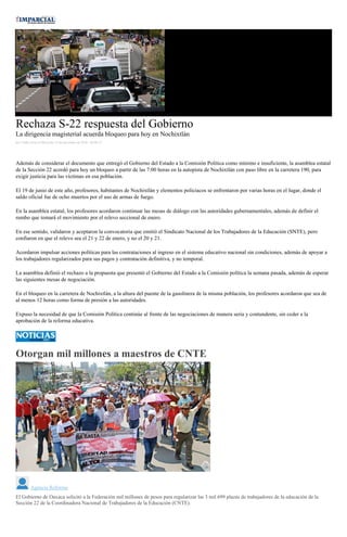 Rechaza S-22 respuesta del Gobierno
La dirigencia magisterial acuerda bloqueo para hoy en Nochixtlán
por Yadira Sosa el Miércoles 14 de diciembre de 2016 - 08:08:33
Además de considerar el documento que entregó el Gobierno del Estado a la Comisión Política como mínimo e insuficiente, la asamblea estatal
de la Sección 22 acordó para hoy un bloqueo a partir de las 7:00 horas en la autopista de Nochixtlán con paso libre en la carretera 190, para
exigir justicia para las víctimas en esa población.
El 19 de junio de este año, profesores, habitantes de Nochixtlán y elementos policiacos se enfrentaron por varias horas en el lugar, donde el
saldo oficial fue de ocho muertos por el uso de armas de fuego.
En la asamblea estatal, los profesores acordaron continuar las mesas de diálogo con las autoridades gubernamentales, además de definir el
rumbo que tomará el movimiento por el relevo seccional de enero.
En ese sentido, validaron y aceptaron la convocatoria que emitió el Sindicato Nacional de los Trabajadores de la Educación (SNTE), pero
confiaron en que el relevo sea el 21 y 22 de enero, y no el 20 y 21.
Acordaron impulsar acciones políticas para las contrataciones al ingreso en el sistema educativo nacional sin condiciones, además de apoyar a
los trabajadores regularizados para sus pagos y contratación definitiva, y no temporal.
La asamblea definió el rechazo a la propuesta que presentó el Gobierno del Estado a la Comisión política la semana pasada, además de esperar
las siguientes mesas de negociación.
En el bloqueo en la carretera de Nochixtlán, a la altura del puente de la gasolinera de la misma población, los profesores acordaron que sea de
al menos 12 horas como forma de presión a las autoridades.
Expuso la necesidad de que la Comisión Política continúe al frente de las negociaciones de manera seria y contundente, sin ceder a la
aprobación de la reforma educativa.
Otorgan mil millones a maestros de CNTE
Agencia Reforma
El Gobierno de Oaxaca solicitó a la Federación mil millones de pesos para regularizar las 3 mil 699 plazas de trabajadores de la educación de la
Sección 22 de la Coordinadora Nacional de Trabajadores de la Educación (CNTE).
 