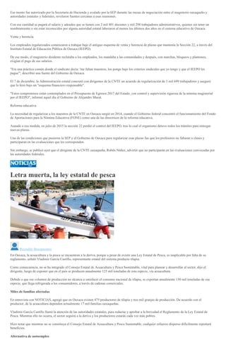 Ese monto fue autorizado por la Secretaría de Hacienda y avalado por la SEP durante las mesas de negociación entre el magisterio oaxaqueño y
autoridades estatales y federales, revelaron fuentes cercanas a esas reuniones.
Con esa cantidad se pagará el salario y adeudos que se tienen con 2 mil 401 docentes y mil 298 trabajadores administrativos, quienes sin tener un
nombramiento o sin estar reconocidos por alguna autoridad estatal laboraron al menos los últimos dos años en el sistema educativo de Oaxaca.
Venta y herencia
Los empleados regularizados comenzaron a trabajar bajo el antiguo esquema de venta y herencia de plazas que mantenía la Sección 22, a través del
Instituto Estatal de Educación Pública de Oaxaca (IEEPO).
De ese modo, el magisterio disidente reclutaba a los empleados, los mandaba a las comunidades y después, con marchas, bloqueos y plantones,
exigían el pago de sus salarios.
"Era una práctica común donde el sindicato decía: 'me faltan maestros, los pongo bajo los criterios sindicales que yo tengo y que el IEEPO les
pague'", describió una fuente del Gobierno de Oaxaca.
El 7 de diciembre, la Administración estatal concretó con dirigentes de la CNTE un acuerdo de regularización de 3 mil 699 trabajadores y aseguró
que lo hizo bajo un "esquema financiero responsable".
"Estos compromisos están contemplados en el Presupuesto de Egresos 2017 del Estado, con control y supervisión rigurosa de la nómina magisterial
por el IEEPO", informó aquel día el Gobierno de Alejandro Murat.
Reforma educativa
La necesidad de regularizar a los maestros de la CNTE en Oaxaca surgió en 2014, cuando el Gobierno federal concentró el funcionamiento del Fondo
de Aportaciones para la Nómina Educativa (FONE) como una de las directrices de la reforma educativa.
Aunado a esa medida, en julio de 2015 la sección 22 perdió el control del IEEPO, tras lo cual el organismo detuvo todos los trámites para entregar
nuevas plazas.
Una de las condiciones que pusieron la SEP y el Gobierno de Oaxaca para regularizar esas plazas fue que los profesores no faltaran a clases y
participaran en las evaluaciones que les corresponden.
Sin embargo, se publicó ayer que el dirigente de la CNTE oaxaqueña, Rubén Núñez, advirtió que no participarán en las evaluaciones convocadas por
las autoridades federales.
Letra muerta, la ley estatal de pesca
Reynaldo Bracamontes
En Oaxaca, la acuacultura y la pesca se encuentran a la deriva, porque a pesar de existir una Ley Estatal de Pesca, es inaplicable por falta de su
reglamento, señaló Vladimir García Castillo, representante estatal del sistema producto tilapia.
Como consecuencia, no se ha integrado el Consejo Estatal de Acuacultura y Pesca Sustentable, vital para planear y desarrollar al sector, dijo el
dirigente, luego de exponer que en el país se producen anualmente 125 mil toneladas de esta especie, vía acuacultura.
Debido a que ese volumen de producción no alcanza a satisfacer el consumo nacional de tilapia, se exportan anualmente 130 mil toneladas de esa
especie, que llega refrigerada a los consumidores, a través de cadenas comerciales.
Miles de familias afectadas
En entrevista con NOTICIAS, agregó que en Oaxaca existen 475 productores de tilapia y tres mil granjas de producción. De acuerdo con el
productor, de la acuacultura dependen actualmente 17 mil familias oaxaqueñas.
Vladimir García Castillo llamó la atención de las autoridades estatales, para redactar y aprobar a la brevedad el Reglamento de la Ley Estatal de
Pesca. Mientras ello no ocurra, el sector seguirá a la deriva y los productores estarán cada vez más pobres.
Hizo notar que mientras no se constituya el Consejo Estatal de Acuacultura y Pesca Sustentable, cualquier esfuerzo disperso difícilmente reportará
beneficios.
Alternativa de autoempleo
 