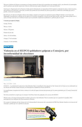 Dijo que el gobierno de Oaxaca se encuentra en el mejor momento de hacer de la acuacultura una estrategia social y una alternativa de autoempleo
para los paisanos que decidan regresar por falta de condiciones para seguir trabajando en el vecino país del norte.
Ilustró que la Organización de las Naciones Unidas para la Alimentación y la Agricultura (FAO) mantiene un llamado de alerta a todos los países,
para alcanzar en los próximos veinte años, al menos una producción cien millones de carne de pescado en condiciones controladas que sólo es
posible, a través de la acuacultura.
Recordó que a 52 años de la llegada a Oaxaca de la tilapia o mojarra con la puesta en marcha de la presa "Miguel Alemán", en la Cuenca del
Papaloapan, la producción y consumo de esa especie en el territorio oaxaqueño, es una de las más bajas del país, entre otras causas, porque sólo se
ejerce el 20 por ciento de los 22 millones de pesos que en promedio compromete anualmente el gobierno para ese sector.
Consumo percápita de tilapia
Europa: 20 kilos
México: 8 kilos
Oaxaca: 350 gramos
Producción por año
Jalisco: 26 mil toneladas
Chiapas: 23 mil toneladas
Veracruz: 13 mil toneladas
Violencia en el IEEPCO pobladores golpean a Consejero, por
inconformidad de elecciones
REDACCIÓN
Mar, 12/13/2016 - 14:03
OAXACA.- La anulación de la elección en San Sebastián Tutla y la aprobación de la elección en San Antonio de la Cal provocó un zafarrancho en
las oficinas del Instituto Estatal Electoral y de Participación Ciudadana de Oaxaca (IEEPCO).
Los manifestantes irrumpieron de forma violenta en la sede del órgano electoral para protestar por los puntos aprobados por el Consejo General del
IEEPCO.
De forma extraoficial se reporta que el consejero Uriel Pérez García fue golpeado en los accesos del IEEPCO.
Minutos antes, el Consejo General aprobó invalidar la elección en San Sebastián Tutla al considerar que no se garantizó la equidad y libre
participación de los habitantes del fraccionamiento el Rosario.
Por su parte los habitantes de San Antonio de la Cal denunciaban la intromisión del ex presidente del PRD, Rey Morales Sánchez en la elección del
municipio y pedían que no se aprobara la elección.
 