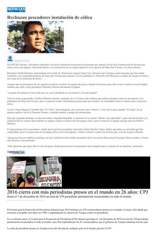 Rechazan pescadores instalación de eólica
Amando Orozco
JUCHITÁN, Oaxaca.- Pescadores ribereños volvieron a denunciar la presencia de personas que operan a favor de la construcción de un proyecto
eólico en la zona lagunar, ofreciendo dinero y la construcción de un campo deportivo en la agencia de Playa San Vicente y en otras colonias.
Bernardo Castillo Ramírez, representante de la unión de Atarrayeros Laguna Santa Cruz, denunció que al menos cuatro personas que han estado
acudiendo a la comunidad pesquera de Playa San Vicente para reunirse con los pobladores y ofrecerles mil 500 pesos a cambio de otorgar su firma y
una copia de la credencial de elector.
Aseguró que los pescadores de esa agencia de policía, cuentan con equipo de pesca y lanchas de motores para salir al mar a realizar sus actividades;
mientras que ellos, como pescadores ribereños utilizan únicamente la laguna.
“La gente de la playa no tiene nada que ver, acá el problema es con nosotros y la zona lagunar”.
Volvió a hacer responsable a Porfirio Montero Fuentes, originario de La Ventosa, del conflicto que pudiera desatarse entre los pescadores y los
pobladores de Playa San Vicente, pues es quien ha estado contratando personas para que acudan a la comunidad a buscar el apoyo para el proyecto
eólico.
Acusó a Jorge Marquéz Cristóbal alias “El Toba”; Jaime Rasgado, más conocido como “Jaimito” y otro más a quien apodan “El Zanja” de ser
quienes operan a favor de Montero Fuentes, visitando también a grupos de mototaxistas.
Dijo que el pasado domingo, un tipo de nombre Alejandro Regalado, se presentó en la colonia “Héroes 5 de septiembre”, para solicitar la firma y la
credencial de los colonos para tramitar un amparo contra la construcción del parque eólico, pero se trata de un engaño más por parte de Porfirio
Montero.
El representante de los pescadores, señaló que la próxima presidenta municipal, Gloria Sánchez López, deberá apoyarlos en esta lucha que han
emprendido, pues la construcción de un parque eólico en la zona lagunar, vendría a afectar a cientos de familias que viven de la pesca ribereña.
Agregó que buscan entablar un dialogo con José Adrián Escofet Cedeño, presidente de la Asociación Mexicana de Energía Eólica (Amdee) y buscar
una solución a este problema.
“Solo queremos que dejen libre la zona de pesca, donde generaciones de pescadores han trabajado para el sustento de sus familias”, puntualizó.
2016 cierra con más periodistas presos en el mundo en 26 años: CPJ
Hasta el 1 de diciembre de 2016 un total de 259 periodistas permanecían encarcelados en todo el mundo.
por Agencias el Miércoles 14 de diciembre de 2016 - 07:30:18
El Comité para la Protección de Periodistas denunció que 2016 termina con 259 comunicadores presos en el mundo, la mayor cifra desde que
comenzó a recopilar esos datos en 1990, e impulsada por la ofensiva de Turquía contra los periodistas.
En su informe anual, el Comité para la Protección de Periodistas (CPJ) destacó que hasta el 1 de diciembre de 2016 un total de 259 periodistas
permanecían encarcelados en todo el mundo, una cifra impulsada por los 81 comunicadores que el gobierno de Turquía mantiene tras las rejas.
La cifra de periodistas presos en Turquía es la más elevada de cualquier país en el mundo, precisó el CPJ.
 