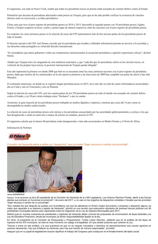 El organismo, con sede en Nueva York, resaltó que todos los periodistas turcos en prisión están acusados de cometer delitos contra el Estado.
Puntualizó que decenas de periodistas adicionales están presos en Turquía, pero que no ha sido posible verificar la existencia de vínculos
directos entre su convicción y su labor periodística.
China, país que tuvo el peor registro de periodistas presos en 2014 y 2015, descendió al segundo puesto con 38 periodistas presos; Egipto,
Eritrea y Etiopía ocuparon el tercer, cuarto y quinto lugar de manera respectiva, entre las naciones con el peor registro de periodistas presos.
En conjunto, los cinco primeros países en la relación de casos del CPJ representaron más de dos terceras partes de los periodistas presos de
todo el mundo.
El director ejecutivo del CPJ, Joel Simon, recordó que los periodistas que recaban y difunden información prestan un servicio a la sociedad, y
sus derechos están protegidos en virtud del derecho internacional.
“Es escandaloso que tantos gobiernos violen sus compromisos internacionales al encarcelar periodistas y suprimir expresiones críticas”, declaró
Simon.
Añadió que Turquía está a la vanguardia de esta tendencia autoritaria, y que “cada día que los periodistas sufren en las cárceles turcas, en
violación de las propias leyes turcas, la posición internacional de Turquía queda rebajada”.
Este año representa la primera vez desde 2008 que Irán no se encuentra entre las cinco primeras naciones con el peor registro de periodistas
presos, dado que muchos de los sentenciados en la ola represiva posterior a las elecciones de 2009 han cumplido sus penas de cárcel y han sido
liberados.
El continente americano, en donde no se registró ningún periodista preso en 2015, tuvo este año un total de cuatro informadores encarcelados:
dos en Cuba y uno en Venezuela y otro en Panamá.
Según la relación de casos del CPJ, casi tres cuartas partes de los 259 periodistas presos en todo el mundo son acusados de cometer delitos
contra el Estado, y un 20 por ciento trabajan como “freelance” o por su cuenta.
Asimismo, la gran mayoría de los periodistas presos trabajaba en medios digitales o impresos, mientras que cerca del 14 por ciento se
desempeñaba en medios audiovisuales.
La relación de casos de periodistas presos solo incluye a los periodistas encarcelados por las autoridades gubernamentales y excluye a los que
han desaparecido o están en cautiverio a manos de actores no estatales, precisó el CPJ.
El organismo calcula que al menos 40 periodistas están desaparecidos o han sido secuestrados en Medio Oriente y el Norte de África.
Información de Notimex
Comisión de Hacienda alerta a ediles por “despachos” que prometen "bajar recursos a cambio de porcentaje".
Jaime GUERREROÂ
Oaxaca, 14 de diciembre de 2016.-El presidente de la Comisión de Hacienda de la LXIII Legislatura, Luis Antonio Ramírez Pineda, alertó a las futuras
electas que entraran en funciones el próximoÂ 1 de enero del 2017, a no caer en los engaños de despachos contables o fiscales que les prometen
"bajar recursos a cambio de un porcentaje".
"Son ustedes los que después se quedan con el problema, por eso los alertamos no firmen ningún documento a empresa o despacho alguno, es
mejor que capaciten a su tesorero y regidor de Hacienda", advirtió en una reunión que sostuvieron diputados de diversas fuerzas políticas con 84
presidentes municipales electos para capacitarlos sobre la integración de la Ley de Ingresos Municipales para 2017.
Reiteró que en muchas ocasiones los presidentes y regidores de hacienda deben conocer las propuestas de armonización de leyes federales y la
Ley de Disciplina Financiera, donde los municipios ya tienen responsabilidades fijadas en la ley.
En tanto, el presidente de la Comisión de Presupuesto y Programación, Toribio López Sánchez, adelantó que en el análisis de las leyes de
ingresos de los 570 municipios, se hará en todo momento con apego a la legalidad, sin que existan posturas que vulneren la Ley.
"Vamos a entrar en ese análisis, y lo que queremos es que no se carguen impuestos o derechos de aprovechamiento que causen agravios en
quienes representan, hay que fortalecer su hacienda, pero hay que hacerlo de manera responsable", prometió.
Aseguró que en su papel de legisladores buscan dignificar el trabajo del Congreso para coadyuvar en el fortalecimiento del tejido social.
 