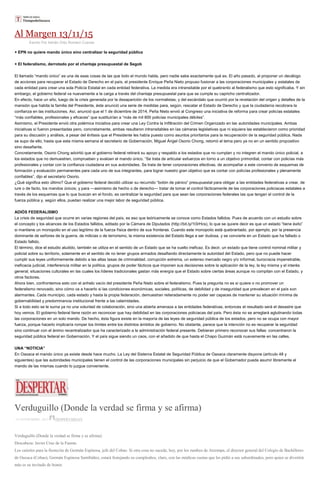 Al Margen 13/11/15
Escrito Por Adrián Ortiz Romero Cuevas
+ EPN no quiere mando único sino centralizar la seguridad pública
+ El federalismo, derrotado por el chantaje presupuestal de Segob
El llamado “mando único” es una de esas cosas de las que todo el mundo habla, pero nadie sabe exactamente qué es. El año pasado, al proponer un decálogo
de acciones para recuperar el Estado de Derecho en el país, el presidente Enrique Peña Nieto propuso fusionar a las corporaciones municipales y estatales de
cada entidad para crear una sola Policía Estatal en cada entidad federativa. La medida era intransitable por el quebranto al federalismo que esto significaba. Y sin
embargo, el gobierno federal va nuevamente a la carga a través del chantaje presupuestal para que se cumpla su capricho centralizador.
En efecto, hace un año, luego de la crisis generada por la desaparición de los normalistas, y del escándalo que ocurrió por la revelación del origen y detalles de la
mansión que habita la familia del Presidente, éste anunció una serie de medidas para, según, rescatar el Estado de Derecho y que la ciudadanía recobrara la
confianza en las instituciones. Así, anunció que el 1 de diciembre de 2014, Peña Nieto envió al Congreso una iniciativa de reforma para crear policías estatales
“más confiables, profesionales y eficaces” que sustituirían a “más de mil 800 policías municipales débiles”.
Asimismo, el Presidente envió otra polémica iniciativa para crear una Ley Contra la Infiltración del Crimen Organizado en las autoridades municipales. Ambas
iniciativas sí fueron presentadas pero, concretamente, ambas resultaron intransitables en las cámaras legislativas que ni siquiera las establecieron como prioridad
para su discusión y análisis, a pesar del énfasis que el Presidente les había puesto como asuntos prioritarios para la recuperación de la seguridad pública. Nada
se supo de ello, hasta que esta misma semana el secretario de Gobernación, Miguel Ángel Osorio Chong, retomó el tema pero ya no en un sentido propositivo
sino desafiante.
Concretamente, Osorio Chong advirtió que el gobierno federal retirará su apoyo y respaldo a los estados que no cumplan y no integren el mando único policial, a
los estados que no demuestren, comprueben y evalúen el mando único. “Se trata de articular esfuerzos en torno a un objetivo primordial, contar con policías más
profesionales y contar con la confianza ciudadana en sus autoridades. Se trata de tener corporaciones efectivas, de acompañar a este convenio de esquemas de
formación y evaluación permanentes para cada uno de sus integrantes, para lograr nuestro gran objetivo que es contar con policías profesionales y plenamente
confiables”, dijo el secretario Osorio.
¿Qué significa esto último? Que el gobierno federal decidió utilizar su recurrido “botón de pánico” presupuestal para obligar a las entidades federativas a crear, de
iure o de facto, los mandos únicos; y para —asimismo de hecho o de derecho— tratar de tomar el control fácticamente de las corporaciones policiacas estatales a
través de los esquemas que lo que buscan en el fondo, es centralizar la seguridad para que sean las corporaciones federales las que tengan el control de la
fuerza pública y, según ellos, puedan realizar una mejor labor de seguridad pública.
ADIÓS FEDERALISMO
La crisis de seguridad que ocurre en varias regiones del país, es eso que teóricamente se conoce como Estados fallidos. Pues de acuerdo con un estudio sobre
el concepto y los alcances de los Estados fallidos, editado por la Cámara de Diputados (http://bit.ly/1t3rHcs), lo que se quiere decir es que un estado “tiene éxito”
si mantiene un monopolio en el uso legítimo de la fuerza
dominante de señores de la guerra, de milicias o de terrorismo, la misma existencia del Estado llega a ser dudosa, y se convierte en un Estado que ha fallado o
Estado fallido.
El término, dice el estudio aludido, también se utiliza en el sentido de un Estado que se ha vuelto ineficaz. Es decir, un estado que tiene control nominal militar y
policial sobre su territorio, solamente en el sentido de no tener grupos armados desafiando directamente la autoridad del Estado, pero que no puede hacer
cumplir sus leyes uniformemente debido a las altas tasas de criminalidad, corrupción extrema, un extenso mercado negro y/o informal, burocracia impenetrable,
ineficacia judicial, interferencia militar en la política, grupos de poder fácticos que imponen sus decisiones sobre la aplicación de la ley, la ley misma y el interés
general, situaciones culturales en las cuales los líderes tradicionales gastan más energía que el Estado sobre ciertas áreas aunque no compitan con el Estado, y
otros factores.
Ahora bien, confrontemos esto con el anhelo vacío del presidente Peña Nieto sobre el federalismo. Pues la pregunta no es si quiere o no promover un
federalismo renovado, sino cómo va a hacerlo si las condiciones económicas, sociales, políticas, de debilidad y de inseguridad que prevalecen en el país son
alarmantes. Cada municipio, cada estado y hasta la propia federación, demuestran reiteradamente no poder ser capaces de mantener su situación mínima de
gobernabilidad y predominancia institucional frente a las calamidades.
Si a todo esto se le suma ya no una voluntad de colaboración, sino una abierta amenaza a las entidades federativas, entonces el resultado será el desastre que
hoy vemos. El gobierno federal tiene razón en reconocer que hay debilidad en las corporaciones policiacas del país. Pero ésta no se arreglará aglutinando todas
las corporaciones en un solo mando. De hecho, ésta figura existe en la mayoría de las leyes de seguridad pública de los estados, pero no se ocupa con mayor
fuerza, porque hacerlo implicaría romper los límites entre los distintos ámbitos de gobierno. No obstante, parece que la intención no es recuperar la seguridad
sino continuar con el ánimo recentralizador que ha caracterizado a la administración federal presente. Debieran primero reconocer sus fallas: concentraron la
seguridad pública federal en Gobernación. Y el país sigue siendo un caos, con el añadido de que hasta el Chapo Guzmán está nuevamente en las calles.
UNA “NOTICIA”
En Oaxaca el mando único ya existe desde hace mucho. La Ley del Sistema Estatal de Seguridad Pública de Oaxaca claramente dispone (artículo 48 y
siguientes) que las autoridades municipales tienen el control de las corporaciones municipales sin perjuicio de que el Gobernador pueda asumir libremente el
mando de las mismas cuando lo juzgue conveniente.
Verduguillo (Donde la verdad se firma y se afirma)
14 NOVIEMBRE, 2015 DESPERTAROAX
Verduguillo (Donde la verdad se firma y se afirma)
Descabeza: Javier Cruz de la Fuente.
Los caireles para la fiestecita de Germán Espinosa, jefe del Cobao. Si otra cosa no sucede, hoy, por los rumbos de Atzompa, el director general del Colegio de Bachilleres
de Oaxaca (Cobao), Germán Espinosa Santibáñez, estará festejando su cumpleaños, claro, con las módicas cuotas que les pidió a sus subordinados, pero quien se divertirá
más es su invitado de honor.
 