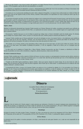 Más de un siglo después y tras revisar el archivo del ingeniero civil inglés Weetman Pearson, responsable de esa obra, la artista Laureana Toledo
(Ixtepec, 1970) se pregunta: ¿qué ha sido de la ruta transístmica y su entorno?
La respuesta a su inquietud es la obraOrden y progreso, videoinstalación que exhibirá del 14 al 22 de noviembre en el Museo Universitario Arte
Contemporáneo (Muac) de la Universidad Nacional Autónoma de México (UNAM).
Con música en vivo, la proyección simultánea de cuatro videos, además de fotografías y un mapa de lana confeccionado en el taller de fieltro del
Centro de las Artes de San Agustín (CaSa), de Etla, Oaxaca, Laureana Toledo propone a los espectadores un viaje en espiral por todo lo que fue, se
llevó y dejó el tren.
Las nociones de progreso que hace cien años trajeron los ingleses con la construcción del ferrocarril sirvieron de poco, más bien fue una vía para
quitar del poder a quien les encargó hacerlo. Es una situación cíclica, actual, pues ahora no se trata de la construcción del tren, sino de la instalación
de generadores de energías eólicas, la modernización de los puertos o de la extracción del petróleo, es decir, siempre llega alguien de fuera con sus
estructuras corruptas a tratar de llevar progreso a un lugar donde quien menos lo ve son las personas que viven ahí, explica la artista.
Saqueo y abuso
Mediante la información documental que Laureana Toledo encontró en el Science Museum de Londres, reconstruye una narrativa que confronta esa
proyección moderna colonial que proponía Porfirio Díaz y su explotación de recursos naturales, con la realidad vigente en la región donde la artista
pasó su primera infancia.
Este proyecto, “también tiene que ver con mi trabajo en general que indaga cómo se forma la identidad a partir de miradas ajenas. No obstante,
aquí no trabajé con el aspecto lúdico. Orden y progreso es una pieza más seria, sombría, porque la situación que abordo lo es”, añade.
Laureana Toledo considera que en Oaxaca predomina “una serie de mitologías en torno a las mujeres fuertes y a las tradiciones, pero también se
trata de un lugar que ha sido muy saqueado y abusado. Usar esta historia del tren y los ingleses es un pretexto para hablar de esto último y de la
paradoja de las nociones de progreso, las cuales se convierten en una ruina más pronto de lo que se cree.
“Por ejemplo, en La Ventosa, ahorita ya hay generadores eólicos caídos que no sirven para nada, con todo el piso relleno de cemento, sobre una
tierra que ya no dará frutos. Está también la paradoja del petróleo, y la de los migrantes a bordo de La Bestia, ¿ese es el progreso que nos
prometieron?”
La obra contó con la curaduría de Virginia Roy y Marco Morales. Durante la proyección, que dura 15 minutos, se distribuirá un folleto en
formato de periódico con textos sobre colonialismo y migración, además de poemas y datos acerca del Istmo.
Por mirar el entorno de Oaxaca
Laureana Toledo considera que si sólo se aprecia el folclor de Oaxaca, sin mirar su entorno, se está ignorando al monstruo que hay detrás, mientras se
fotografía a las mujeres bailando. Atrás hay un monstruo que se va a comer todo. Qué bien que hay personas que van a ver las tradiciones para que
éstas no mueran, pero no hay que olvidar lo demás, insiste.
“Cuando era niña había lugares paradisiacos, algunos aislados. Ahora que regresé, después de mucho tiempo, fue un shock mirar las calles en
Ixtepec llenas de personas que nada más tratan de pescar migrantes. Hacía mucho que no sentía miedo. La transformación de la ciudad ha sido muy
violenta y dolorosa”, concluye la artista.
La presentación de Orden y progreso, de Laureana Toledo, con música en vivo se realizará los sábados 14 y 21 de noviembre a las 18 horas, el
domingo 15 a las 13 horas (con la participación de la artista, quien charlará con el público), y el día 22, también a las 13 horas. Los días 18, 19 y 20
de noviembre se realizará solamente la proyección de la videoinstalación en los horarios habituales del Muac, ubicado en el Centro Cultural
Universitario (Insurgentes Sur 3000).
Dinero
Los padres frente al dilema de la mariguana
Muy dividida la opinión pública
El mariguanómetro
ENRIQUE GALVÁN OCHOA
La Suprema Corte de Justicia de la Nación amparó a cuatro personas que reclamaron el derecho de consumir mariguana para entretenimiento. Eso
podría abrir las puertas a su legalización. En nuestro sondeo de opiniones de esta semana preguntamos: ¿Por qué se debería legalizar la mariguana
con fines de diversión? Como padre de familia, ¿cómo verías que uno de tus hijos fumara mariguana?
Metodología
Enviamos la encuesta a las redes sociales Twitter y Facebook, así como a los buzones de correo de los integrantes de El Foro México. Participaron
mil 738 personas, de las cuales mil 179 corresponden a El Foro, 495 a Facebook y 64 a Twitter. A continuación, algunos comentarios.
El Foro México
La principal tarea de los padres es inculcar principios a los hijos y será decisión de cada quien fumarla o no y cada uno será responsable de sus
propios actos.
Xavier García/Toluca
 