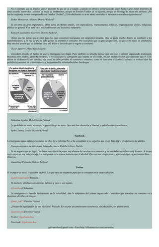 No es correcto que se legalice con el pretexto de que se va a regular, ¿cuándo en México se ha regulado algo? Todo es para tener pretextos de
estar sacando susmoches. Insisten en andar de imitamonos, porque en Estados Unidos ya se legalizó, porque en Noruega lo hacen así, etcétera. ¿No
les da vergüenza estarse comparando con Estados Unidos? ¿El alcoholímetro va a ser ahora sustituido o hermanado con elmariguanómetro?
Esther Monserrat Villatoro/Distrito Federal
Es un tema de gran importancia. Debe darse un debate amplio, con especialistas, representantes políticos, organizaciones civiles, religiosas,
público en general. Con base en el resultado tomar una decisión y respetarla.
Ramón Cuauhtémoc Guerrero/Distrito Federal
Opino que las penas que existen para los que consumen mariguana son desproporcionadas. Que se gasta mucho dinero en combatir a los
narcotraficantes, y en vez de eso se debe gastar en prevenir el consumo. Por cada peso que se gasta en prevenir, se gastan 80 pesos en combatirla.
Hay muchos presos que no deberían estar ahí. Estoy a favor de que se regule su consumo.
Óscar Aguirre Urbina/Guadalajara
Considero absurdo el hecho de que la mariguana sea ilegal. Pero también es absurdo pensar que con eso el crimen organizado disminuirá,
buscarán otros nichos, igual de rentables, y será fácil por la corrupción que impera en el Estado. Se han hecho estudios que muestran que el THC
afecta en el desarrollo del cerebro, por tanto, se debe prohibir el consumo a menores, como se hace con el alcohol y tabaco; si tuviera hijos les
prohibiría consumir en la adolescencia y los mantendría informados sobre las drogas.
Valentina Aguilar Melo/Distrito Federal
Lo prohibido se ansía, se antoja; lo permitido ya no tanto. Que nos den educación y libertad, y así sabremos controlarnos.
Pedro Jaimez Zavala/Distrito Federal
Facebook
La mariguana causa daños neuronales, de ellos ni se informa. No se ha consultado a los expertos que viven día a día la recuperación de adictos.
Consejero técnico en adicciones Edmundo García Padilla/Atlixco, Puebla
Es un negocio que es ilegal. Yo fumo mota desde la prepa, soy alumna de excelencia en maestría y he tenido becas en México y Francia. A lo que
voy es que no soy más pendeja. La mariguana es la misma tontería que el alcohol. Que no nos vengan con el cuento de que es por nuestro bien…
abusivos.
Amanillani Pichardo/Distrito Federal
Twitter
Si es mayor de edad, la decisión es de él. Lo que haría es orientarlo para que su consumo no le creara adicción.
@aldovazquezquin/Tlaxcala
El alcohol y el tabaco son aún más dañinos y esos sí son legales.
@lemahast/Chihuahua
La mariguana es fumada furtivamente en la actualidad, ésta la adquieren del crimen organizado. Considero que autorizar su consumo va a
disminuir el tráfico de drogas.
@mar_reb71/Distrito Federal
¿Discutir la legalización de una adicción? Ridículo. En un país sin crecimiento económico, sin educación, sin aspiraciones.
@antoniochz/Distrito Federal
Twitter: @galvanochoa
Facebook: @galvanochoa
galvanochoa@gmail.com • Foro:http://elforomexico.com/encuestas/
 