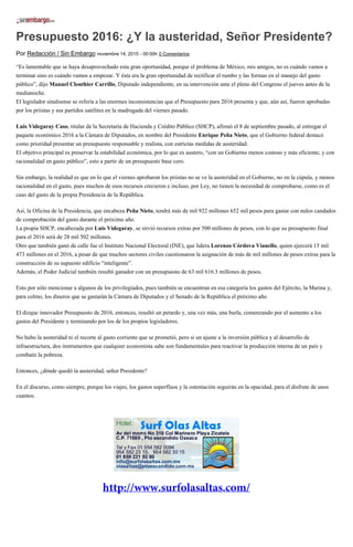 Presupuesto 2016: ¿Y la austeridad, Señor Presidente?
Por Redacción / Sin Embargo noviembre 14, 2015 - 00:00h 0 Comentarios
“Es lamentable que se haya desaprovechado esta gran oportunidad, porque el problema de México, mis amigos, no es cuándo vamos a
terminar sino es cuándo vamos a empezar. Y ésta era la gran oportunidad de rectificar el rumbo y las formas en el manejo del gasto
público”, dijo Manuel Clouthier Carrillo, Diputado independiente, en su intervención ante el pleno del Congreso el jueves antes de la
medianoche.
El legislador sinaloense se refería a las enormes inconsistencias que el Presupuesto para 2016 presenta y que, aún así, fueron aprobadas
por los priistas y sus partidos satélites en la madrugada del viernes pasado.
Luis Videgaray Caso, titular de la Secretaría de Hacienda y Crédito Público (SHCP), afirmó el 8 de septiembre pasado, al entregar el
paquete económico 2016 a la Cámara de Diputados, en nombre del Presidente Enrique Peña Nieto, que el Gobierno federal destacó
como prioridad presentar un presupuesto responsable y realista, con estrictas medidas de austeridad.
El objetivo principal es preservar la estabilidad económica, por lo que es austero, “con un Gobierno menos costoso y más eficiente, y con
racionalidad en gasto público”, esto a partir de un presupuesto base cero.
Sin embargo, la realidad es que en lo que el viernes aprobaron los priistas no se ve la austeridad en el Gobierno, no en la cúpula, y menos
racionalidad en el gasto, pues muchos de esos recursos crecieron e incluso, por Ley, no tienen la necesidad de comprobarse, como es el
caso del gasto de la propia Presidencia de la República.
Así, la Oficina de la Presidencia, que encabeza Peña Nieto, tendrá más de mil 922 millones 652 mil pesos para gastar con nulos candados
de comprobación del gasto durante el próximo año.
La propia SHCP, encabezada por Luis Videgaray, se sirvió recursos extras por 500 millones de pesos, con lo que su presupuesto final
para el 2016 será de 28 mil 502 millones.
Otro que también ganó de calle fue el Instituto Nacional Electoral (INE), que lidera Lorenzo Córdova Vianello, quien ejercerá 15 mil
473 millones en el 2016, a pesar de que muchos sectores civiles cuestionaron la asignación de más de mil millones de pesos extras para la
construcción de su supuesto edificio “inteligente”.
Además, el Poder Judicial también resultó ganador con un presupuesto de 63 mil 616.3 millones de pesos.
Esto por sólo mencionar a algunos de los privilegiados, pues también se encuentran en esa categoría los gastos del Ejército, la Marina y,
para colmo, los dineros que se gastarán la Cámara de Diputados y el Senado de la República el próximo año
El dizque innovador Presupuesto de 2016, entonces, resultó un petardo y, una vez más, una burla, comenzando por el aumento a los
gastos del Presidente y terminando por los de los propios legisladores.
No hubo la austeridad ni el recorte al gasto corriente que se prometió, pero si un ajuste a la inversión pública y al desarrollo de
infraestructura, dos instrumentos que cualquier economista sabe son fundamentales para reactivar la producción interna de un país y
combatir la pobreza.
Entonces, ¿dónde quedó la austeridad, señor Presidente?
En el discurso, como siempre, porque los viajes, los gastos superfluos y la ostentación seguirán en la opacidad, para el disfrute de unos
cuantos.
 