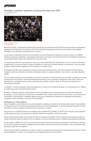 Privilegios y opacidad ‘sepultaron’ el presupuesto base cero: CIEP
JUAN CARLOS CRUZ VARGAS
13 DE NOVIEMBRE DE 2015
DESTACADO
Sesión en la Cámara de Diputados.
Foto: Benjamin Flores
MÉXICO, DF (apro).- La aprobación del Presupuesto de Egresos de la Federación (PEF) 2016 por parte de la Cámara de Diputados
representó la conclusión de “una crónica de una muerte anunciada” del presupuesto base cero, que se diluyó en los privilegios
sectoriales y en la opacidad en la ejecución de los recursos.
Lo que es peor, la aprobación tanto de la Ley de Ingresos como del Presupuesto de Egresos se consumó al vapor, sin el debido
análisis por parte de los legisladores, salvo algunas excepciones, de acuerdo con el director del Centro de Investigación Económica y
Presupuestaria (CIEP), Héctor Juan Villarreal Páez, quien dice a Apro:
“La pregunta que tendríamos que hacernos es si esto es un presupuesto base cero, definitivamente no lo es. Ya que no hay manera
de elaborarlo en un país como México, el gasto es ineludible, las cosas que no puedes modificar son grandísimas, y las que puedes
modificar, implican cambios legales que en el corto plazo no se pueden hacer”.
El encargado del CIEP, que se especializa en diversas ramas de las finanzas públicas, criticó que el paquete económico llegó al
Congreso cuando las comisiones en la Cámara de Diputados todavía no estaban instaladas, lo que devino en una pobre discusión y
análisis.
“Con honrosas excepciones, muchos diputados no conocían la propuesta, el nivel de discusión fue muy pobre, se sabía que el margen
de maniobra era muy pequeño, entonces terminábamos discutiendo cosas muy triviales o de segundo o tercer orden, como si los
diputados iban a conseguir llevarse un dinero para fondos de su distrito”, lamenta el doctor en microeconomía aplicada por la
Universidad de Wisconsin.
Y puntualiza: “Cuando los diputados están preocupados por un monto de 10 mil millones de pesos, en un presupuesto de 4.7 billones,
la verdad es que está muy tercermundista el asunto”.
En efecto, el diputado de Morena, Vidal Llerenas, comenta a esta agencia que “el problema está en el modelo de discusión de
presupuesto… En las comisiones se discutió, pero ese análisis no tuvo mayores repercusiones de forma macro, ni en la Comisión de
Presupuesto y Cuenta Pública; se mejoraron algunas cosas pero los diputados se interesaron en el etiquetado hacia estados y
municipios y menos enfocados a otras cosas más importantes”.
Presupuesto con “tintes políticos”
Según el legislador, es en el tema de los recursos etiquetados a estados y municipios donde el presupuesto adquirió “tintes políticos”,
e incluso reconoce que “discutimos el presupuesto centrado en los recursos etiquetados, sin discutir las grandes decisiones de gasto,
más allá de que hay un pequeño incremento en salud, educación y el campo”.
De acuerdo con un análisis del Centro de Investigación para el Desarrollo AC (CIDAC), en el PEF 2016 el Ejecutivo prevé otorgar 56
mil 653 millones de pesos a 23 programas con grandes problemas de opacidad y rendición de cuentas.
Según el Índice de Desempeño de los Programas Públicos Federales 2015 (INDEP 2015), la opacidad de los programas implica no
reportar información sobre el cumplimiento de sus objetivos, así como la información sobre su población potencialmente beneficiaria.
En este sentido, el INDEP 2015, junto con el Consejo Nacional de Evaluación de la Política de Desarrollo Social (Coneval), identificó
que 43 de 161 programas sociales no contaban con estos criterios, por lo que difícilmente podría llevarse a cabo una evaluación tipo
presupuesto base cero con cabalidad.
Eso no es todo, el CIDAC, presidido por Luis Rubio, destacó en su estudio que la estructuración del presupuesto continúa sin resolver
asuntos pendientes en relación con la transparencia y el seguimiento de los recursos públicos.
 