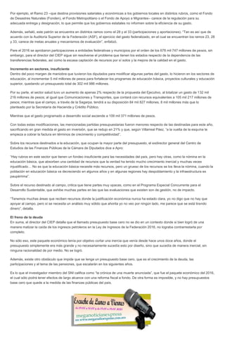 Por ejemplo, el Ramo 23 –que destina provisiones salariales y económicas a los gobiernos locales en distintos rubros, como el Fondo
de Desastres Naturales (Fonden), el Fondo Metropolitano o el Fondo de Apoyo a Migrantes– carece de la regulación para su
adecuada entrega y designación, lo que permite que los gobiernos estatales no informen sobre la eficiencia de su gasto.
Además, señaló, este patrón se encuentra en distintos ramos como el 28 y el 33 (participaciones y aportaciones). “Tan es así que de
acuerdo con la Auditoría Superior de la Federación (ASF), el ejercicio del gasto federalizado, en el cual se encuentran los ramos 23, 28
y 33, carece de metas anuales y mecanismos de evaluación”, enfatizó.
Pare el 2016 se aprobaron participaciones a entidades federativas y municipios por el orden de los 678 mil 747 millones de pesos, sin
embargo, para el director del CIEP sigue sin resolverse el problema que tienen los estados respecto de la dependencia de las
transferencias federales, así como la escasa captación de recursos por sí solos y la mejora de la calidad en el gasto.
Incremento en sectores, insuficiente
Dentro del poco margen de maniobra que tuvieron los diputados para modificar algunas partes del gasto, lo hicieron en los sectores de
educación, al incrementar 5 mil millones de pesos para fortalecer los programas de educación básica, proyectos culturales y educación
superior, quedando un presupuesto total de 302 mil 986 millones.
Por su parte, el sector salud tuvo un aumento de apenas 2% respecto de la propuesta del Ejecutivo, al totalizar un gasto de 132 mil
216 millones de pesos; al igual que Comunicaciones y Transportes, que contará con recursos equivalentes a 105 mil 217 millones de
pesos; mientras que el campo, a través de la Sagarpa, tendrá a su disposición 84 mil 827 millones, 8 mil millones más que lo
planteado por la Secretaría de Hacienda y Crédito Público.
Mientras que el gasto programado a desarrollo social asciende a 109 mil 371 millones de pesos.
Con todas estas modificaciones, las mencionadas partidas presupuestarias fueron menores respecto de las destinadas para este año,
sacrificando en gran medida el gasto en inversión, que se redujo en 21% y que, según Villarreal Páez, “a la vuelta de la esquina te
empieza a cobrar la factura en términos de crecimiento y competitividad”.
Sobre los recursos destinados a la educación, que ocupan la mayor parte del presupuesto, el exdirector general del Centro de
Estudios de las Finanzas Públicas de la Cámara de Diputados dice a Apro:
“Hay rubros en este sector que tienen un fondeo insuficiente para las necesidades del país, pero hay otras, como la nómina en la
educación básica, que absorben una cantidad de recursos que la verdad ha tenido mucho crecimiento inercial y muchas veces
injustificado… No es que la educación básica necesite más recursos, pero un grueso de los recursos se los lleva la nómina, cuando la
población en educación básica va decreciendo en algunos años y en algunas regiones hay despoblamiento y la infraestructura es
paupérrima”.
Sobre el recurso destinado al campo, critica que tiene partes muy opacas, como en el Programa Especial Concurrente para el
Desarrollo Sustentable, que exhibe muchas partes en las que las evaluaciones que existen son de gestión, no de impacto.
“Tenemos muchas áreas que reciben recursos donde la justificación económica nunca ha estado clara, yo no digo que no hay que
apoyar al campo, pero sí se necesita un análisis muy sólido que ahorita yo no veo por ningún lado, me parece que se está tirando
dinero”, detalla.
El freno de la deuda
En suma, el director del CIEP detalla que el llamado presupuesto base cero no se dio en un contexto donde si bien logró de una
manera matizar la caída de los ingresos petroleros en la Ley de Ingresos de la Federación 2016, no lograba contrarrestarla por
completo.
No sólo eso, este paquete económico tenía por objetivo cortar una inercia que venía desde hace unos doce años, donde el
presupuesto simplemente era más grande y no necesariamente sucedía esto por diseño, sino que sucedía de manera inercial, sin
ninguna racionalidad de por medio. No se logró.
Además, existe otro obstáculo que impide que se tenga un presupuesto base cero, que es el crecimiento de la deuda, las
participaciones y el tema de las pensiones, que escalarán en los siguientes años.
Es lo que el investigador miembro del SNI califica como “la crónica de una muerte anunciada”, que fue el paquete económico del 2016,
el cual sólo podrá tener efectos de largo alcance con una reforma fiscal a fondo. De otra forma es imposible, y no hay presupuestos
base cero que quede a la medida de las finanzas públicas del país.
 