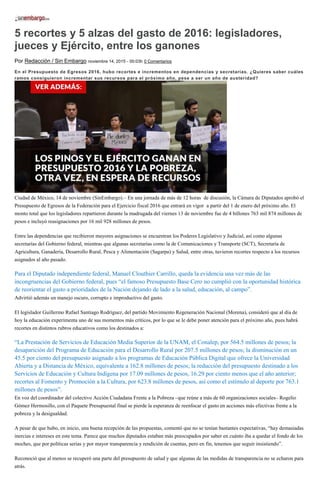 5 recortes y 5 alzas del gasto de 2016: legisladores,
jueces y Ejército, entre los ganones
Por Redacción / Sin Embargo noviembre 14, 2015 - 00:03h 0 Comentarios
En el Presupuesto de Egresos 2016, hubo recortes e incrementos en dependencias y secretarías. ¿Quieres saber cuáles
ramos consiguieron incrementar sus recursos para el próximo año, pese a ser un año de austeridad?
Ciudad de México, 14 de noviembre (SinEmbargo).– En una jornada de más de 12 horas de discusión, la Cámara de Diputados aprobó el
Presupuesto de Egresos de la Federación para el Ejercicio fiscal 2016 que entrará en vigor a partir del 1 de enero del próximo año. El
monto total que los legisladores repartieron durante la madrugada del viernes 13 de noviembre fue de 4 billones 763 mil 874 millones de
pesos e incluyó reasignaciones por 16 mil 928 millones de pesos.
Entre las dependencias que recibieron mayores asignaciones se encuentran los Poderes Legislativo y Judicial, así como algunas
secretarías del Gobierno federal, mientras que algunas secretarías como la de Comunicaciones y Transporte (SCT), Secretaría de
Agricultura, Ganadería, Desarrollo Rural, Pesca y Alimentación (Sagarpa) y Salud, entre otras, tuvieron recortes respecto a los recursos
asignados al año pasado.
Para el Diputado independiente federal, Manuel Clouthier Carrillo, queda la evidencia una vez más de las
incongruencias del Gobierno federal, pues “el famoso Presupuesto Base Cero no cumplió con la oportunidad histórica
de reorientar el gasto a prioridades de la Nación dejando de lado a la salud, educación, al campo”.
Advirtió además un manejo oscuro, corrupto e improductivo del gasto.
El legislador Guillermo Rafael Santiago Rodríguez, del partido Movimiento Regeneración Nacional (Morena), consideró que al día de
hoy la educación experimenta uno de sus momentos más críticos, por lo que se le debe poner atención para el próximo año, pues habrá
recortes en distintos rubros educativos como los destinados a:
“La Prestación de Servicios de Educación Media Superior de la UNAM, el Conalep, por 564.5 millones de pesos; la
desaparición del Programa de Educación para el Desarrollo Rural por 207.5 millones de pesos; la disminución en un
45.5 por ciento del presupuesto asignado a los programas de Educación Pública Digital que ofrece la Universidad
Abierta y a Distancia de México, equivalente a 162.8 millones de pesos; la reducción del presupuesto destinado a los
Servicios de Educación y Cultura Indígena por 17.09 millones de pesos, 16.29 por ciento menos que el año anterior;
recortes al Fomento y Promoción a la Cultura, por 623.8 millones de pesos, así como el estímulo al deporte por 763.1
millones de pesos”.
En voz del coordinador del colectivo Acción Ciudadana Frente a la Pobreza –que reúne a más de 60 organizaciones sociales– Rogelio
Gómez Hermosillo, con el Paquete Presupuestal final se pierde la esperanza de reenfocar el gasto en acciones más efectivas frente a la
pobreza y la desigualdad.
A pesar de que hubo, en inicio, una buena recepción de las propuestas, comentó que no se tenían bastantes expectativas, “hay demasiadas
inercias e intereses en este tema. Parece que muchos diputados estaban más preocupados por saber en cuánto iba a quedar el fondo de los
moches, que por políticas serias y por mayor transparencia y rendición de cuentas, pero en fin, tenemos que seguir insistiendo”.
Reconoció que al menos se recuperó una parte del presupuesto de salud y que algunas de las medidas de transparencia no se echaron para
atrás.
 