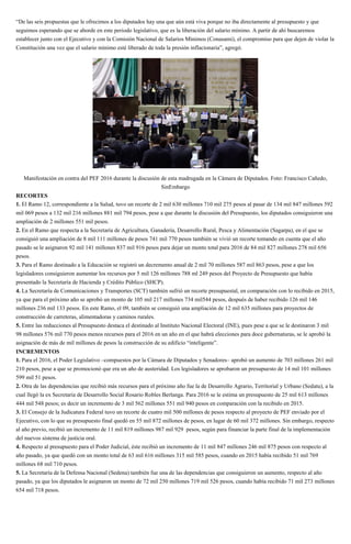 “De las seis propuestas que le ofrecimos a los diputados hay una que aún está viva porque no iba directamente al presupuesto y que
seguimos esperando que se aborde en este periodo legislativo, que es la liberación del salario mínimo. A partir de ahí buscaremos
establecer junto con el Ejecutivo y con la Comisión Nacional de Salarios Mínimos (Conasami), el compromiso para que dejen de violar la
Constitución una vez que el salario mínimo esté liberado de toda la presión inflacionaria”, agregó.
Manifestación en contra del PEF 2016 durante la discusión de esta madrugada en la Cámara de Diputados. Foto: Francisco Cañedo,
SinEmbargo
RECORTES
1. El Ramo 12, correspondiente a la Salud, tuvo un recorte de 2 mil 630 millones 710 mil 275 pesos al pasar de 134 mil 847 millones 592
mil 069 pesos a 132 mil 216 millones 881 mil 794 pesos, pese a que durante la discusión del Presupuesto, los diputados consiguieron una
ampliación de 2 millones 551 mil pesos.
2. En el Ramo que respecta a la Secretaría de Agricultura, Ganadería, Desarrollo Rural, Pesca y Alimentación (Sagarpa), en el que se
consiguió una ampliación de 8 mil 111 millones de pesos 741 mil 770 pesos también se vivió un recorte tomando en cuenta que el año
pasado se le asignaron 92 mil 141 millones 837 mil 916 pesos para dejar un monto total para 2016 de 84 mil 827 millones 278 mil 656
pesos.
3. Para el Ramo destinado a la Educación se registró un decremento anual de 2 mil 70 millones 587 mil 863 pesos, pese a que los
legisladores consiguieron aumentar los recursos por 5 mil 126 millones 788 ml 249 pesos del Proyecto de Presupuesto que había
presentado la Secretaría de Hacienda y Crédito Público (SHCP).
4. La Secretaría de Comunicaciones y Transportes (SCT) también sufrió un recorte presupuestal, en comparación con lo recibido en 2015,
ya que para el próximo año se aprobó un monto de 105 mil 217 millones 734 mil544 pesos, después de haber recibido 126 mil 146
millones 236 mil 133 pesos. En este Ramo, el 09, también se consiguió una ampliación de 12 mil 635 millones para proyectos de
construcción de carreteras, alimentadoras y caminos rurales.
5. Entre las reducciones al Presupuesto destaca el destinado al Instituto Nacional Electoral (INE), pues pese a que se le destinaron 3 mil
98 millones 576 mil 770 pesos menos recursos para el 2016 en un año en el que habrá elecciones para doce gubernaturas, se le aprobó la
asignación de más de mil millones de pesos la construcción de su edificio “inteligente”.
INCREMENTOS
1. Para el 2016, el Poder Legislativo –compuestos por la Cámara de Diputados y Senadores– aprobó un aumento de 703 millones 261 mil
210 pesos, pese a que se promocionó que era un año de austeridad. Los legisladores se aprobaron un presupuesto de 14 mil 101 millones
599 mil 51 pesos.
2. Otra de las dependencias que recibió más recursos para el próximo año fue la de Desarrollo Agrario, Territorial y Urbano (Sedatu), a la
cual llegó la ex Secretaria de Desarrollo Social Rosario Robles Berlanga. Para 2016 se le estima un presupuesto de 25 mil 613 millones
444 mil 548 pesos; es decir un incremento de 3 mil 562 millones 551 mil 940 pesos en comparación con la recibido en 2015.
3. El Consejo de la Judicatura Federal tuvo un recorte de cuatro mil 500 millones de pesos respecto al proyecto de PEF enviado por el
Ejecutivo, con lo que su presupuesto final quedó en 55 mil 872 millones de pesos, en lugar de 60 mil 372 millones. Sin embargo, respecto
al año previo, recibió un incremento de 11 mil 819 millones 987 mil 929 pesos, según para financiar la parte final de la implementación
del nuevos sistema de justicia oral.
4. Respecto al presupuesto para el Poder Judicial, éste recibió un incremento de 11 mil 847 millones 246 mil 875 pesos con respecto al
año pasado, ya que quedó con un monto total de 63 mil 616 millones 315 mil 585 pesos, cuando en 2015 había recibido 51 mil 769
millones 68 mil 710 pesos.
5. La Secretaría de la Defensa Nacional (Sedena) también fue una de las dependencias que consiguieron un aumento, respecto al año
pasado, ya que los diputados le asignaron un monto de 72 mil 250 millones 719 mil 526 pesos, cuando había recibido 71 mil 273 millones
654 mil 718 pesos.
 