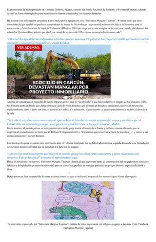 El promovente de dicho proyecto es el mismo Gobierno federal, a través del Fondo Nacional de Fomento al Turismo (Fonatur), además
de que los lotes contemplados para su realización fueron urbanizados con recursos federales.
De acuerdo con información concedida a este medio por la agrupación civil “Salvemos Manglar Tajamar”, “Fonatur tiene que estar
consciente de que vendió los predios a compradores de buena fe. Sin embargo [se presentó] información falsa a la Semarnat para la
autorización y Manifestación de Impacto Ambiental (MIA) en 2005 que niega que exista manglar en la zona, aun cuando el Gobierno del
estado [de Quintana Roo] admite que el 65 por ciento de las cerca de 59 hectáreas es manglar bien conservado”.
“Ellos son los que deberían indemnizar a los terceros, no nosotros. El gobierno fue el que les vendió afectando el medio
ambiente y rompiendo el equilibrio”, señala Rendón.
Además de señalar que el requisito de fianza impuesto por el juez es “un absurdo” y que hace nulatorio el amparo de los menores, el Dr.
Gil Rendón también detalla que dicha sentencia viola diversos derechos que incluyen el derecho a un recurso efectivo, el de tener un
medio ambiente sano y, junto con éste, el derecho a la salud, a la educación, al crecimiento, al sano esparcimiento, e incluso el derecho a
la vida.
“Se viola el artículo cuarto constitucional, que incluye el derecho de interés superior del menor y establece que el
Estado debe no solamente proteger, sino garantizar estos derechos, y los está violando”, añadió.
Por lo anterior, el pasado jueves, se interpuso un recurso de queja contra el monto de la fianza y la fianza misma; de modo que se
suspenda el procedimiento en tanto que el Tribunal Colegiado resuelve. “Esperamos que resuelvan a favor de los niños [...] y vamos a ver
cómo camina esto”, declara Rendón.
Este recurso de queja se suma a otro interpuesto ante el Tribunal Colegiado por no haber admitido una segunda demanda, ésta firmada por
novecientos menores de edad que se sumaban a la petición de amparo.
“Este es el primer movimiento auténtico en el mundo en que los niños están conscientes y están reclamando sus
derechos. Esto es histórico”, comenta el representante legal.
Desde el pasado mes de agosto, “Salvemos Manglar Tajamar” denunció que la primera etapa de construcción del megaproyecto se realizó
faltando a la legislación en materia ambiental, pues se removió superficie de manglar poniendo en peligro diversas especies de fauna y
flora.
Desde entonces, han emprendido diversas acciones (entre las que se incluye el amparo de los menores) para frenar el proyecto.
En un evento organizado por “Salvemos Manglar Tajamar”, cientos de niños expresaron con dibujos su apoyo a la causa. Foto: Facebook
/ Salvemos Manglar Tajamar
 