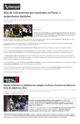 Más de 120 muertos por atentados en París; 3
sospechosos abatidos
Se trató de una serie de ataques con bombas y armas de fuego aparentemente coordinados; dos de los tiroteos, en el
centro de París.
(Foto: Reuters).
Redacción AN
El número de muertos debido a una serie de atentados ocurridos este viernes 13
en París se elevó a más de 100, informó la agenciaAgence France Press (AFP);
se reportó la muerte de tres sospechosos y la existencia de rehenes dentro de la
sala de conciertos conocida como el Bataclan.
El fiscal de París, Francois Molins, aseguró ante medios de comunicación que las víctimas mortales podrían ser más de 120 y que cinco
presuntos autores de los ataques fueron abatidos, de acuerdo con BBC Mundo.
Por su parte y citando a fuentes policiales, AFP publicó que fuerzas de seguridad entraron al Bataclan y asesinaron a tres presuntos
yihadistas, sospechosos de haber cometido uno de los atentados.
Se trató de una serie de ataques con bombas y armas de fuego aparentemente coordinados, de acuerdo con la agencia Reuters.
Al menos dos tiroteos sucedieron en el centro de París, en los distritos décimo y undécimo, mientras que dos explosiones ocurrieron
cerca del estadio de futbol Stade de France, cuando las selecciones de aquel país y de Alemania sostenían un encuentro amistoso.
Las detonaciones pudieron escucharse en la transmisión televisiva del partido, aproximadamente al minuto 16 de juego. El presidente
Francois Hollande, quien se encontraba en el estadio, fue evacuado inmediatamente y al terminar el encuentro el público fue retenido por la
policía al interior del estadio y se reunió en la cancha.
Una de las balaceras tuvo lugar afuera de un restaurante camboyano en el décimo distrito de la capital francesa y otro de ellos en la sala
de conciertos de el Bataclan, donde se reporta la presencia de rehenes.
A las 17:30 horas el reportero de Le Monde Nicolas Chapuis reportaba a través de Twitter una nueva explosión cerca del Bataclan, y
posteriormente informó de la evacuación de varias personas de la sala de conciertos a través de una escalera.
(Con información de Reuters y AFP).
Estado Islámico se adjudica los ataques en París; Francia encabeza la
lista de objetivos, dice
Ocho milicianos armados con cinturones explosivos y armas automáticas atacaron objetivos cuidadosamente seleccionados en la "capital de
adulterio y el vicio", señaló el Estado Islámico a través de un mensaje publicado en internet.
NOVIEMBRE 14, 2015Redacción Animal Político
Foto: AP.Un hombre llora frente a un monumento improvisado frente al café Carillón, uno de los lugares donde
ocurrieron los ataques en París.
El grupo extremista Estado Islámico (EI) se adjudicó este sábado 14 de
noviembre la autoría de la ola de ataques en París, que dejaron un saldo de 127
muertos y más de 300 heridos y advirtió que Francia seguirá “encabezando la
lista” de sus objetivos.
A través de un mensaje publicado en internet,EI señaló que ocho de sus integrantes —
armados con cinturones explosivos y armas automáticas— atacaron objetivos
cuidadosamente seleccionados en la “capital de adulterio y el vicio”.
“El hedor de la muerte no dejará sus narices, siempre y cuando sigan al frente de la campaña de los cruzados, se atrevan a maldecir a
nuestro profeta, se jacten de una guerra contra el islam en Francia y ataquen a los musulmanes en las tierras del califato con
aviones de guerra que no les sirven en las calles y callejones podridos de París”, señaló el Estado Islámico en el comunicado.
 