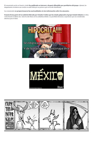 El comunicado escrito en francés y árabe fue publicado en internet y después difundido por partidarios del grupo. Además, los
simpatizantes circularon una versión en audio leída por un portavoz que no ha sido identificado.
Los comunicados no proporcionaron las nacionalidades ni otra información sobre los atacantes.
Francia forma parte de la coalición liderada por Estados Unidos que ha estado golpeando al grupo Estado Islámico en Siria
e Irak durante el último año. Antes ha sido blanco de los yihadistas debido a su percibida tolerancia a expresiones que son consideradas
ofensivas para el islam.
 