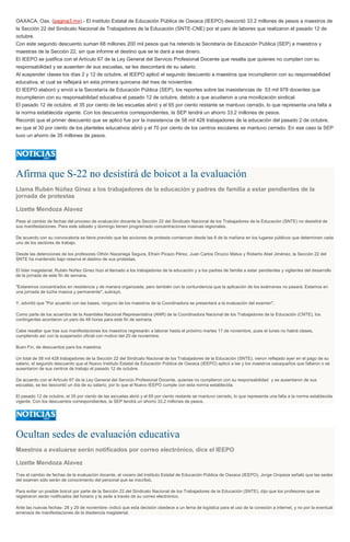 OAXACA, Oax. (pagina3.mx).- El Instituto Estatal de Educación Pública de Oaxaca (IEEPO) descontó 33.2 millones de pesos a maestros de
la Sección 22 del Sindicato Nacional de Trabajadores de la Educación (SNTE-CNE) por el paro de labores que realizaron el pasado 12 de
octubre.
Con este segundo descuento suman 68 millones 200 mil pesos que ha retenido la Secretaría de Educación Pública (SEP) a maestros y
maestras de la Sección 22, sin que informe el destino que se le dará a ese dinero.
El IEEPO se justifica con el Artículo 67 de la Ley General del Servicio Profesional Docente que resalta que quienes no cumplan con su
responsabilidad y se ausenten de sus escuelas, se les descontará de su salario.
Al suspender clases los días 2 y 12 de octubre, el IEEPO aplicó el segundo descuento a maestros que incumplieron con su responsabilidad
educativa, el cual se reflejará en esta primera quincena del mes de noviembre.
El IEEPO elaboró y envió a la Secretaría de Educación Pública (SEP), los reportes sobre las inasistencias de 53 mil 978 docentes que
incumplieron con su responsabilidad educativa el pasado 12 de octubre, debido a que acudieron a una movilización sindical.
El pasado 12 de octubre, el 35 por ciento de las escuelas abrió y el 65 por ciento restante se mantuvo cerrado, lo que representa una falta a
la norma establecida vigente. Con los descuentos correspondientes, la SEP tendrá un ahorro 33.2 millones de pesos.
Recordó que el primer descuento que se aplicó fue por la inasistencia de 58 mil 428 trabajadores de la educación del pasado 2 de octubre,
en que el 30 por ciento de los planteles educativos abrió y el 70 por ciento de los centros escolares se mantuvo cerrado. En ese caso la SEP
tuvo un ahorro de 35 millones de pesos.
Afirma que S-22 no desistirá de boicot a la evaluación
Llama Rubén Núñez Ginez a los trabajadores de la educación y padres de familia a estar pendientes de la
jornada de protestas
Lizette Mendoza Alavez
Pese al cambio de fechas del proceso de evaluación docente la Sección 22 del Sindicato Nacional de los Trabajadores de la Educación (SNTE) no desistirá de
sus manifestaciones. Para este sábado y domingo tienen programado concentraciones masivas regionales.
De acuerdo con su convocatoria se tiene previsto que las acciones de protesta comiencen desde las 6 de la mañana en los lugares públicos que determinen cada
uno de los sectores de trabajo.
Desde las detenciones de los profesores Othón Nazariega Segura, Efraín Picazo Pérez, Juan Carlos Orozco Matus y Roberto Abel Jiménez, la Sección 22 del
SNTE ha mantenido bajo reserva el destino de sus protestas.
El líder magisterial, Rubén Núñez Ginez hizo el llamado a los trabajadores de la educación y a los padres de familia a estar pendientes y vigilantes del desarrollo
de la jornada de este fin de semana.
"Estaremos concentrados en resistencia y de manera organizada, pero también con la contundencia que la aplicación de los exámenes no pasará. Estamos en
una jornada de lucha masiva y permanente", subrayó.
Y, advirtió que "Por acuerdo con las bases, ninguno de los maestros de la Coordinadora se presentará a la evaluación del examen".
Como parte de los acuerdos de la Asamblea Nacional Representativa (ANR) de la Coordinadora Nacional de los Trabajadores de la Educación (CNTE), los
contingentes acordaron un paro de 48 horas para este fin de semana.
Cabe resaltar que tras sus manifestaciones los maestros regresarán a laborar hasta el próximo martes 17 de noviembre, pues el lunes no habrá clases,
cumpliendo así con la suspensión oficial con motivo del 20 de noviembre.
Buen Fin, de descuentos para los maestros
Un total de 58 mil 428 trabajadores de la Sección 22 del Sindicato Nacional de los Trabajadores de la Educación (SNTE), vieron reflejado ayer en el pago de su
salario, el segundo descuento que el Nuevo Instituto Estatal de Educación Pública de Oaxaca (IEEPO) aplicó a las y los maestros oaxaqueños que faltaron o se
ausentaron de sus centros de trabajo el pasado 12 de octubre.
De acuerdo con el Artículo 67 de la Ley General del Servicio Profesional Docente, quienes no cumplieron con su responsabilidad y se ausentaron de sus
escuelas, se les descontó un día de su salario, por lo que el Nuevo IEEPO cumple con esta norma establecida.
El pasado 12 de octubre, el 35 por ciento de las escuelas abrió y el 65 por ciento restante se mantuvo cerrado, lo que representa una falta a la norma establecida
vigente. Con los descuentos correspondientes, la SEP tendrá un ahorro 33.2 millones de pesos.
Ocultan sedes de evaluación educativa
Maestros a evaluarse serán notificados por correo electrónico, dice el IEEPO
Lizette Mendoza Alavez
Tras el cambio de fechas de la evaluación docente, el vocero del Instituto Estatal de Educación Pública de Oaxaca (IEEPO), Jorge Oropeza señaló que las sedes
del examen sólo serán de conocimiento del personal que se inscribió.
Para evitar un posible boicot por parte de la Sección 22 del Sindicato Nacional de los Trabajadores de la Educación (SNTE), dijo que los profesores que se
registraron serán notificados del horario y la sede a través de su correo electrónico.
Ante las nuevas fechas- 28 y 29 de noviembre- indicó que esta decisión obedece a un tema de logística para el uso de la conexión a internet, y no por la eventual
amenaza de manifestaciones de la disidencia magisterial.
 