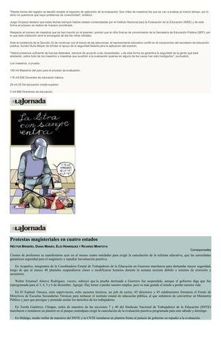 "Desde inicios del registro se decidió ampliar el espectro de aplicación de la evaluación. Son miles de maestros los que se van a evaluar al mismo tiempo, por lo
tanto no queremos que haya problemas de conectividad", enfatizó.
Jorge Oropeza destacó que estas fechas siempre habían estado contempladas por el Instituto Nacional para la Evaluación de la Educación (INEE) y de esta
forma el proceso se realice de manera coordinada.
Respecto al número de maestros que se han inscrito en el examen, precisó que la cifra final es de conocimiento de la Secretaría de Educación Pública (SEP), por
lo que esta institución será la encargada de dar las cifras oficiales.
Ante la insistencia de la Sección 22 de continuar con el boicot de las elecciones, el representante educativo confió en el compromiso del secretario de educación
pública, Aurelio Nuño Mayer de brindar el apoyo de la seguridad federal para la aplicación del examen.
"Habrá presencia suficiente de fuerzas federales, siempre de acuerdo a las necesidades, y de esta forma se garantice la seguridad de la gente que está
alrededor, sobre todo de los maestros y maestras que acudirán a la evaluación quienes en alguno de los casos han sido hostigados", puntualizó.
Los maestros, a prueba
149 mil Maestros del país para el proceso de evaluación.
116 mil 826 Docentes de educación básica.
29 mil 25 De educación media superior.
3 mil 898 Directores de educación.
Protestas magisteriales en cuatro estados
HÉCTOR BRISEÑO, DIANA MANZO, ELIO HENRÍQUEZ Y RICARDO MONTOYA
Corresponsales
Cientos de profesores se manifestaron ayer en al menos cuatro entidades para exigir la cancelación de la reforma educativa, que las autoridades
garanticen seguridad para el magisterio y repudiar laevaluación punitiva.
En Acapulco, integrantes de la Coordinadora Estatal de Trabajadores de la Educación en Guerrero marcharon para demandar mayor seguridad,
luego de que al menos 48 planteles suspendieron clases o modificaron horarios durante la semana reciente debido a intentos de extorsión y
secuestros.
Walter Emanuel Añorve Rodríguez, vocero, subrayó que la prueba destinada a Guerrero fue suspendida, aunque el gobierno diga que fue
reprogramada para el 3, 4, 5 y 6 de diciembre. Agregó: Hay temor a perder nuestro empleo, pero es más grande el miedo a perder nuestra vida.
En El Espinal, Oaxaca, siete supervisores, ocho asesores técnicos, un jefe de sector, 45 directores y 45 subdirectores formaron el Frente de
Directivos de Escuelas Secundarias Técnicas para rechazar el instituto estatal de educación pública, al que señalaron de convertirse en Ministerio
Público y juez que persigue y pretende anular los derechos de los trabajadores.
En Tuxtla Gutiérrez, Chiapas, miles de maestros de las secciones 7 y 40 del Sindicato Nacional de Trabajadores de la Educación (SNTE)
marcharon e instalaron un plantón en el parque centralpara exigir la cancelación de la evaluación punitiva programada para este sábado y domingo.
En Hidalgo, medio millar de maestros del SNTE y la CNTE instalaron un plantón frente al palacio de gobierno en repudio a la evaluación.
 