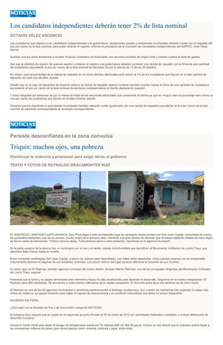 Los candidatos independientes deberán tener 2% de lista nominal
OCTAVIO VÉLEZ ASCENCIO
Los ciudadanos que aspiren a ser candidatos independientes a la gubernatura, diputaciones locales y presidentes municipales deberán contar con el respaldo del
dos por ciento de la lista nominal, para poder obtener el registro, informó el presidente de la Comisión de Candidatos Independientes del IEEPCO, Uriel Pérez
García.
Subrayó que los actos tendientes a recabar el apoyo ciudadano se financiarán con recursos privados de origen lícito y estarán sujetos al tope de gastos.
Dijo que la solicitud de registro de quienes aspiren a obtener el registro a la gubernatura deberán contener una cédula de respaldo con la firma de una cantidad
de ciudadanos equivalente al dos por ciento de la lista nominal de electores de por lo menos de 13 de los 25 distritos.
En ningún caso el porcentaje de la cédula de respaldo en los trece distritos electorales será menor al 1% de los ciudadanos que figuren en la lista nominal de
electores de cada uno de ellos, señaló.
Detalló que en el caso de diputados de mayoría relativa, la cédula de respaldo deberá contener también cuando menos la firma de una cantidad de ciudadanos
equivalente al dos por ciento de la lista nominal de electores correspondiente al distrito electoral en cuestión.
Y estar integrada por electores de por lo menos la mitad de las secciones electorales que comprende el distrito ya que en ningún caso el porcentaje será menor al
uno por ciento de ciudadanos que figuren en la lista nominal, asentó.
Observó que los aspirantes a autoridades municipales también deberán contar igualmente con una cédula de respaldo equivalente al dos por ciento de la lista
nominal de electores correspondiente al municipio correspondiente.
Persiste desconfianza en la zona convulsa
Triquis: muchos ojos, una pobreza
Disminuye la violencia y presionan para exigir obras al gobierno
TEXTO Y FOTOS DE REYNALDO BRACAMONTES RUIZ
EL RASTROJO, SANTIAGO JUXTLAHUACA, Oax.-Para llegar a este accidentado lugar es necesario cruzar primero por San Juan Copala, comunidad de menos
de quinientos habitantes, que en su acceso, mucho antes de la primera casa, mantiene una gran lámina de aluminio que en letras bastante visibles de color negro
se lee en señal de bienvenida: "Vidrios oscuros abajo. Toda persona ajena a esta población, reportarse en la agencia municipal".
En la parte superior de la lámina hay un rectángulo con el rojo y el verde, colores inconfundibles que identifican al Movimiento Unificador de Lucha Triqui, que
abanderó Beto Pazos, hasta su muerte.
Entre montañas verdinegras San Juan Copala, a pleno sol, parece estar despoblado. Las calles están desoladas. Unas cuantas mujeres con su inseparable
indumentaria asoman en algunas de sus endebles viviendas. Los pocos nativos del lugar parecen aferrarse al recuerdo de sus muertos.
En tanto, aquí en El Rastrojo, también agencia municipal del mismo distrito, Ernesto Merino Ramírez, uno de los principales dirigentes del Movimiento Unificador
de Lucha Triqui, expone:
Pareciera que la lucha y la sangre derramada entre hermanos triquis ha sido insuficientes para alcanzar el desarrollo. Seguimos en la misma marginación. El
Rastrojo tiene 800 habitantes. Se encuentra a cuatrocientos kilómetros de la capital oaxaqueña. El recorrido entre esos dos destinos es de cinco horas.
El Rastrojo es una de las 65 agencias municipales y rancherías pertenecientes a Santiago Juxtlahuaca. Aun cuando los habitantes han superado la etapa más
crítica de violencia, se siguen turnando para vigilar el ingreso de desconocidos y es condición comunitaria que éstos no tomen fotografías.
ACUERDO DE PAPEL
¿Qué pasó con el Acuerdo de Paz y de Concordia?--pregunta NOTICIAS
El indígena triqui expone que se quedó en el papel ese acuerdo firmado el 25 de enero de 2012 por autoridades federales y estatales, e incluso defensores de
derechos humanos.
Incluía un fondo inicial para abatir el rezago de Infraestrutura social por 76 millones 696 mil 384.29 pesos. Incluso se nos ofreció que la inversión podría llegar a
los novecientos millones de pesos para obras básicas como vivienda, caminos y agua, entre otras.
 