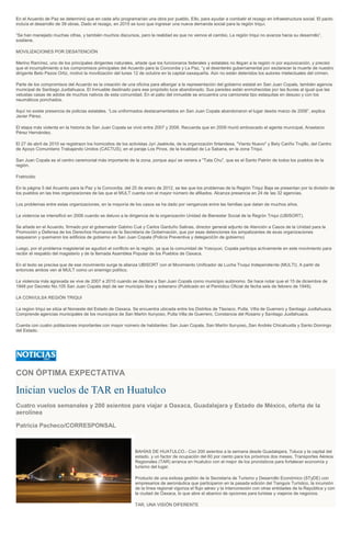 En el Acuerdo de Paz se determinó que en cada año programarían una obra por pueblo. Ello, para ayudar a combatir el rezago en infraestructura social. El pacto
incluía el desarrollo de 39 obras. Dado el rezago, en 2015 se tuvo que ingresar una nueva demanda social para la región triqui.
“Se han manejado muchas cifras, y también muchos discursos, pero la realidad es que no vemos el cambio. La región triqui no avanza hacia su desarrollo”,
sostiene.
MOVILIZACIONES POR DESATENCIÓN
Merino Ramírez, uno de los principales dirigentes naturales, añade que los funcionaros federales y estatales no llegan a la región ni por equivocación, y precisó
que el incumplimiento a los compromisos principales del Acuerdo para la Concordia y La Paz, “y el desinterés gubernamental por esclarecer la muerte de nuestro
dirigente Beto Pazos Ortiz, motivó la movilización del lunes 12 de octubre en la capital oaxaqueña. Aún no están detenidos los autores intelectuales del crimen.
Parte de los compromisos del Acuerdo es la creación de una oficina para albergar a la representación del gobierno estatal en San Juan Copala, también agencia
municipal de Santiago Juxtlahuaca. El Inmueble destinado para ese propósito luce abandonado. Sus paredes están enmohecidas por las lluvias al igual que las
vetustas casas de adobe de muchos nativos de esta comunidad. En el patio del inmueble se encuentra una camioneta tipo estaquitas en desuso y con los
neumáticos ponchados.
Aquí no existe presencia de policías estatales. “Los uniformados destacamentados en San Juan Copala abandonaron el lugar desde marzo de 2006”, explica
Javier Pérez.
El etapa más violenta en la historia de San Juan Copala se vivió entre 2007 y 2006. Recuerda que en 2009 murió emboscado el agente municipal, Anastacio
Pérez Hernández.
El 27 de abril de 2010 se registraon los homicidios de los activistas Jyri Jaakkola, de la organización finlandesa, "Viento Nuevo" y Bety Cariño Trujillo, del Centro
de Apoyo Comunitario Trabajando Unidos (CACTUS), en el paraje Los Pinos, de la localidad de La Sabana, en la zona Triqui.
San Juan Copala es el centro ceremonial más importante de la zona, porque aquí se venera a "Tata Chu", que es el Santo Patrón de todos los pueblos de la
región.
Fratricidio
En la página 5 del Acuerdo para la Paz y la Concordia, del 25 de enero de 2012, se lee que los problemas de la Región Triqui Baja se presentan por la división de
los pueblos en las tres organizaciones de las que el MULT cuenta con el mayor número de afiliados. Alcanza presencia en 24 de las 32 agencias.
Los problemas entre estas organizaciones, en la mayoría de los casos se ha dado por venganzas entre las familias que datan de muchos años.
La violencia se intensificó en 2006 cuando se detuvo a la dirigencia de la organización Unidad de Bienestar Social de la Región Triqui (UBISORT).
Se añade en el Acuerdo, firmado por el gobernador Gabino Cué y Carlos Garduño Salinas, director general adjunto de Atención a Casos de la Unidad para la
Promoción y Defensa de los Derechos Humanos de la Secretaria de Gobernación, que por esas detenciones los simpatizantes de esas organizaciones
saquearon y quemaron los edificios de gobierno en San Juan Copala (Policía Preventiva y delegació3n de gobierno)
Luego, por el problema magisterial se agudizó el conflicto en la región, ya que la comunidad de Yosoyuxi, Copala participa activamente en este movimiento para
recibir el respaldo del magisterio y de la llamada Asamblea Popular de los Pueblos de Oaxaca.
En el texto se precisa que de ese movimiento surge la alianza UBISORT con el Movimiento Unificador de Lucha Truqui Independiente (MULTI). A partir de
entonces ambos ven al MULT como un enemigo político.
La violencia más agravada se vive de 2007 a 2010 cuando se declara a San Juan Copala como municipio autónomo. Se hace notar que el 15 de diciembre de
1948 por Decreto No.105 San Juan Copala dejó de ser municipio libre y soberano (Publicado en el Periódico Oficial de fecha seis de febrero de 1949).
LA CONVULSA REGIÓN TRIQUI
La region triqui se sitúa al Noroeste del Estado de Oaxaca. Se encuentra ubicada entre los Distritos de Tlaxiaco, Putla, Villa de Guerrero y Santiago Juxtlahuaca.
Comprende agencias municipales de los municipios de San Martín Itunyoso, Putla Villa de Guerrero, Constancia del Rosario y Santiago Juxtlahuaca.
Cuenta con cuatro poblaciones importantes con mayor número de habitantes: San Juan Copala, San Martín Itunyoso,,San Andrés Chicahuxtla y Santo Domingo
del Estado.
CON ÓPTIMA EXPECTATIVA
Inician vuelos de TAR en Huatulco
Cuatro vuelos semanales y 200 asientos para viajar a Oaxaca, Guadalajara y Estado de México, oferta de la
aerolínea
Patricia Pacheco/CORRESPONSAL
BAHÍAS DE HUATULCO.- Con 200 asientos a la semana desde Guadalajara, Toluca y la capital del
estado, y un factor de ocupación del 60 por ciento para los próximos dos meses, Transportes Aéreos
Regionales (TAR) arranca en Huatulco con el mejor de los pronósticos para fortalecer economía y
turismo del lugar.
Producto de una exitosa gestión de la Secretaría de Turismo y Desarrollo Económico (STyDE) con
empresarios de aeronáutica que participaron en la pasada edición del Tianguis Turístico, la incursión
de la línea regional vigoriza el flujo aéreo y la interconexión con otras entidades de la República y con
la ciudad de Oaxaca, lo que abre el abanico de opciones para turistas y viajeros de negocios.
TAR, UNA VISIÓN DIFERENTE
 